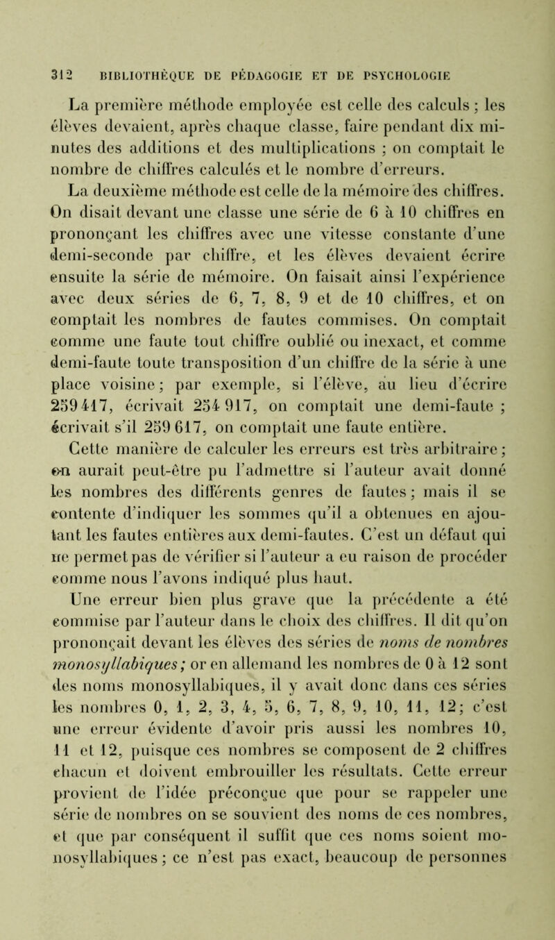 La première méthode employée est celle des calculs ; les élèves devaient, après chaque classe, faire pendant dix mi- nutes des additions et des multiplications ; on comptait le nombre de chiffres calculés et le nombre d’erreurs. La deuxième méthode est celle de la mémoire des chiffres. On disait devant une classe une série de 6 à 10 chiffres en prononçant les chiffres avec une vitesse constante d’une demi-seconde par chiffre, et les élèves devaient écrire ensuite la série de mémoire. On faisait ainsi l’expérience avec deux séries de 6, 7, 8, 9 et de 10 chiffres, et on comptait les nombres de fautes commises. On comptait comme une faute tout chiffre oublié ou inexact, et comme demi-faute toute transposition d’un chiffre de la série à une place voisine; par exemple, si l’élève, au lieu d’écrire 259417, écrivait 254 917, on comptait une demi-faute; écrivait s’il 259 617, on comptait une faute entière. Cette manière de calculer les erreurs est très arbitraire; o-n aurait peut-être pu l’admettre si l’auteur avait donné les nombres des différents genres de fautes ; mais il se contente d’indiquer les sommes qu’il a obtenues en ajou- tant les fautes entières aux demi-fautes. C’est un défaut qui ne permet pas de vérifier si l’auteur a eu raison de procéder comme nous l’avons indiqué plus haut. Une erreur bien plus grave que la précédente a été commise par l’auteur dans le choix des chiffres. Il dit qu’on prononçait devant les élèves des séries de noms cle nombres monosyllabiques ; or en allemand les nombres de 0 à 12 sont des noms monosyllabiques, il y avait donc dans ces séries les nombres 0, 1, 2, 3, 4, 5, 6, 7, 8, 9, 10, 11, 12; c’est une erreur évidente d’avoir pris aussi les nombres 10, 11 et 12, puisque ces nombres se composent de 2 chiffres chacun et doivent embrouiller les résultats. Cette erreur provient de l’idée préconçue que pour se rappeler une série de nombres on se souvient des noms de ces nombres, et que par conséquent il suffit que ces noms soient mo- nosyllabiques ; ce n’est pas exact, beaucoup de personnes