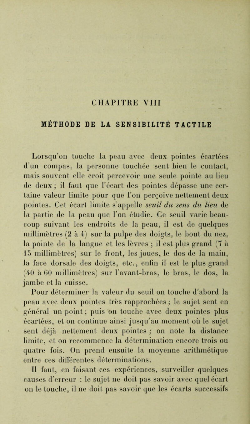 MÉTHODE DE LA SENSIBILITÉ TACTILE Lorsqu’on touche la peau avec deux pointes écartées d’un compas, la personne touchée sent bien le contact, mais souvent elle croit percevoir une seule pointe au lieu de deux; il faut que l’écart des pointes dépasse une cer- taine valeur limite pour que l’on perçoive nettement deux pointes. Cet écart limite s’appelle seuil du sens du lieu de la partie de la peau que l’on étudie. Ce seuil varie beau- coup suivant les endroits de la peau, il est de quelques millimètres (2 à 4) sur la pulpe des doigts, le bout du nez, la pointe de la langue et les lèvres ; il est plus grand (7 à 15 millimètres) sur le front, les joues, le dos de la main, la face dorsale des doigts, etc., enfin il est le plus grand (40 à 60 millimètres) sur l’avant-bras, le bras, le dos, la jambe et la cuisse. Pour déterminer la valeur du seuil on touche d’abord la peau avec deux pointes très rapprochées ; le sujet sent en général un point ; puis on touche avec deux pointes plus écartées, et on continue ainsi jusqu’au moment où le sujet sent déjà nettement deux pointes ; on note la distance limite, et on recommence la détermination encore trois ou quatre fois. On prend ensuite la moyenne arithmétique entre ces différentes déterminations. 11 faut, en faisant ces expériences, surveiller quelques causes d’erreur : le sujet ne doit pas savoir avec quel écart on le touche, il ne doit pas savoir que les écarts successifs