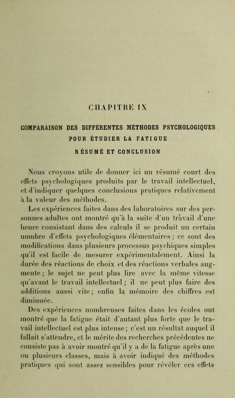 COMPARAISON DES DIFFÉRENTES MÉTHODES PSYCHOLOGIQUES POUR ÉTUDIER LA FATIGUE RÉSUMÉ ET CONCLUSION Nous croyons utile (le donner ici un résumé court des effets psychologiques produits par le travail intellectuel, et d’indiquer quelques conclusions pratiques relativement à la valeur des méthodes. Les expériences faites dans des laboratoires sur des per- sonnes adultes ont montré qu’à la suite d’un travail d’une heure consistant dans des calculs il se produit un certain nombre d’effets psychologiques élémentaires ; ce sont des modifications dans plusieurs processus psychiques simples qu’il est facile de mesurer expérimentalement. Ainsi la durée des réactions de choix et des réactions verbales aug- mente ; le sujet ne peut plus lire avec la même vitesse qu’avant le travail intellectuel ; il ne peut plus faire des additions aussi vite; enfin la mémoire des chiffres est diminuée. Des expériences nombreuses faites dans les écoles ont montré que la fatigue était d’autant plus forte que le tra- vail intellectuel est plus intense; c’est un résultat auquel il fallait s’attendre, et le mérite des recherches précédentes ne consiste pas à avoir montré qu’il y a de la fatigue apres une ou plusieurs classes, mais à avoir indiqué des méthodes pratiques qui sont assez sensibles pour révéler ces effets
