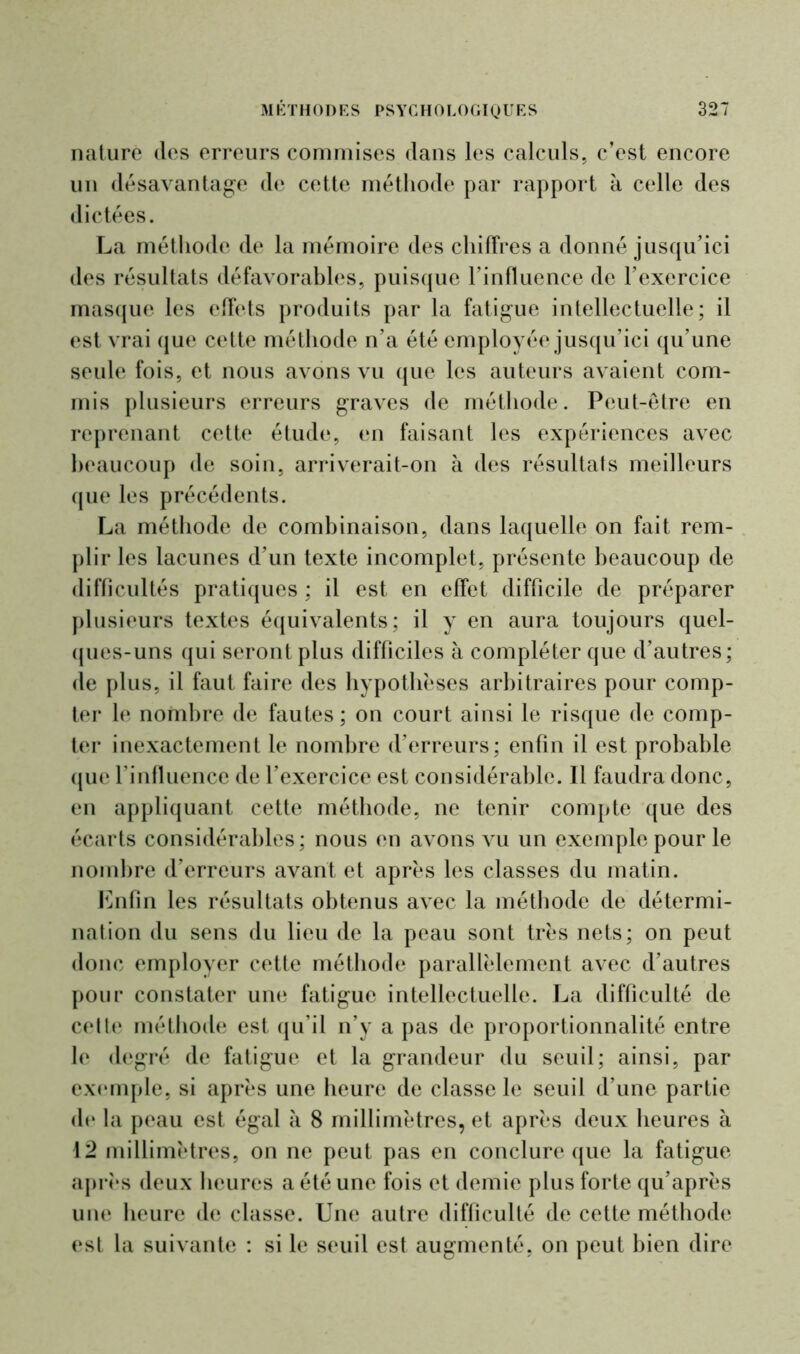 nature des erreurs commises dans les calculs, c’est encore un désavantage de cette méthode par rapport à celle des dictées. La méthode de la mémoire des chiffres a donné jusqu’ici des résultats défavorables, puisque l’influence de l’exercice masque les effets produits par la fatigue intellectuelle; il est vrai que cette méthode n’a été employée jusqu’ici qu’une seule fois, et nous avons vu que les auteurs avaient com- mis plusieurs erreurs graves de méthode. Peut-être en reprenant cette étude, en faisant les expériences avec beaucoup de soin, arriverait-on à des résultats meilleurs que les précédents. La méthode de combinaison, dans laquelle on fait rem- plir les lacunes d’un texte incomplet, présente beaucoup de difficultés pratiques ; il est en effet difficile de préparer plusieurs textes équivalents; il y en aura toujours quel- ques-uns qui seront plus difficiles à compléter que d’autres; de plus, il faut faire des hypothèses arbitraires pour comp- ter le nombre de fautes; on court ainsi le risque de comp- ter inexactement le nombre d’erreurs; enfin il est probable que l’influence de l’exercice est considérable. Il faudra donc, en appliquant cette méthode, ne tenir compte que des écarts considérables; nous en avons vu un exemple pour le nombre d’erreurs avant et après les classes du matin. Enfin les résultats obtenus avec la méthode de détermi- nation du sens du lieu de la peau sont très nets; on peut donc employer cette méthode parallèlement avec d’autres pour constater une fatigue intellectuelle. La difficulté de cette méthode est qu’il n’y a pas de proportionnalité entre le degré de fatigue et la grandeur du seuil; ainsi, par exemple, si après une heure de classe le seuil d’une partie de la peau est égal à 8 millimètres, et après deux heures à 12 millimètres, on ne peut pas en conclure que la fatigue après deux heures a été une fois et demie plus forte qu’après une heure de classe. Une autre difficulté de cette méthode est la suivante : si le seuil est augmenté, on peut bien dire