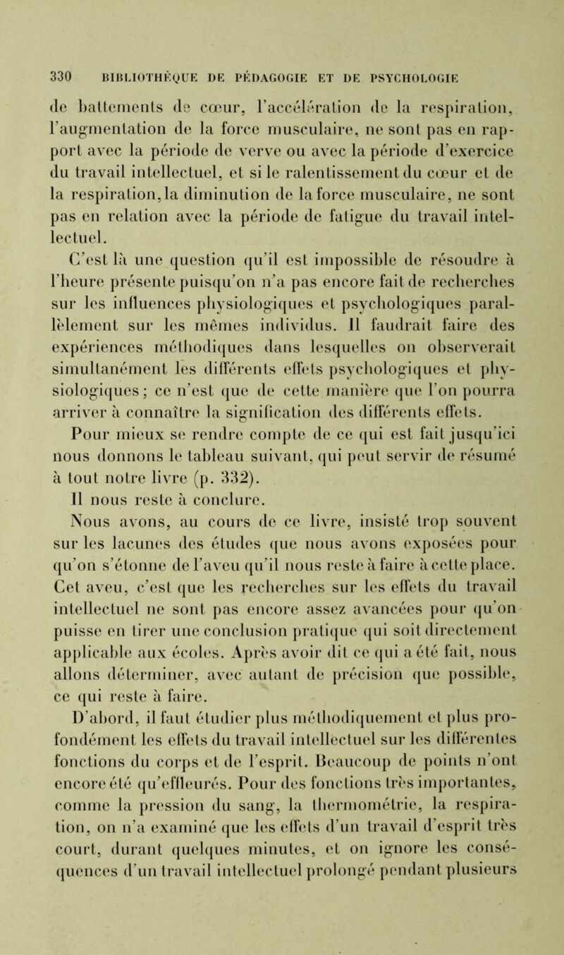 de battements de cœur, l’accélération de la respiration, l’augmentation de la force musculaire, ne sont pas en rap- port avec la période de verve ou avec la période d’exercice du travail intellectuel, et si le ralentissement du cœur et de la respiration,la diminution de la force musculaire, ne sont pas en relation avec la période de fatigue du travail intel- lectuel. C’est là une question qu’il est impossible de résoudre à l’heure présente puisqu’on n’a pas encore fait de recherches sur les influences physiologiques et psychologiques paral- lèlement sur les mêmes individus. Il faudrait faire des expériences méthodiques dans lesquelles on observerait simultanément les différents effets psychologiques et phy- siologiques; ce n’est que de cette manière que l’on pourra arriver à connaître la signification des différents effets. Pour mieux se rendre compte de ce qui est fait jusqu’ici nous donnons le tableau suivant, qui peut servir de résumé à tout notre livre (p. 332). Tl nous reste à conclure. Nous avons, au cours de ce livre, insisté trop souvent sur les lacunes des études que nous avons exposées pour qu’on s’é tonne de l’aveu qu’il nous reste à faire à cette place. Cet aveu, c’est que les recherches sur les effets du travail intellectuel ne sont pas encore assez avancées pour qu’on puisse en tirer une conclusion pratique qui soit directement applicable aux écoles. Après avoir dit ce qui a été fait, nous allons déterminer, avec autant de précision que possible, ce qui reste à faire. D’abord, il faut étudier plus méthodiquement et plus pro- fondément les effets du travail intellectuel sur les différentes fonctions du corps et de l’esprit. Beaucoup de points n’ont encore été qu’effleurés. Pour des fonctions très importantes, comme la pression du sang, la thermométrie, la respira- tion, on n’a examiné que les effets d’un travail d’esprit très court, durant quelques minutes, et on ignore les consé- quences d'un travail intellectuel prolongé pendant plusieurs