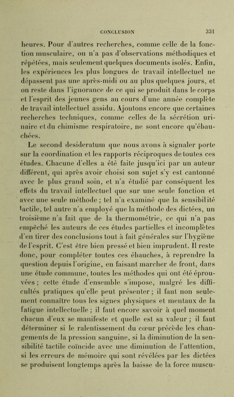 heures. Pour d’autres recherches, comme celle de la fonc- tion musculaire, on n’a pas d’observations méthodiques et répétées, mais seulement quelques documents isolés. Enfin, les expériences les plus longues de travail intellectuel ne dépassent pas une après-midi ou au plus quelques jours, et on reste dans l’ignorance de ce qui se produit dans le corps et l’esprit des jeunes gens au cours d'une année complète de travail intellectuel assidu. Ajoutons encore que certaines recherches techniques, comme celles de la sécrétion uri- naire et du chimisme respiratoire, ne sont encore qu’ébau- chées. Le second desideratum que nous avons à signaler porte sur la coordination et les rapports réciproques de toutes ces études. Chacune d’elles a été faite jusqu’ici par un auteur différent, qui après avoir choisi son sujet s’y est cantonné avec le plus grand soin, et n’a étudié par conséquent les effets du travail intellectuel que sur une seule fonction et avec une seule méthode; tel n’a examiné que la sensibilité tactile, tel autre n’a employé que la méthode des dictées, un troisième n’a fait que de la thermométrie, ce qui n’a pas empêché les auteurs de ces études partielles et incomplètes d’en tirer des conclusions tout à fait générales sur l’hygiène de l’esprit. C’est être bien pressé et bien imprudent. Il reste donc, pour compléter toutes ces ébauches, à reprendre la question depuis l’origine, en faisant marcher de front, dans une étude commune, toutes les méthodes qui ont été éprou- vées ; cette étude d’ensemble s’impose, malgré les diffi- cultés pratiques qu’elle peut présenter; il faut non seule- ment connaître tous les signes physiques et mentaux de la fatigue intellectuelle; il faut encore savoir à quel moment chacun d’eux se manifeste et quelle est sa valeur ; il faut déterminer si le ralentissement du cœur précède les chan- gements de la pression sanguine, si la diminution de la sen- sibilité tactile coïncide avec une diminution de l’attention, si les erreurs de mémoire qui sont révélées par les dictées se produisent longtemps après la baisse de la force muscu-