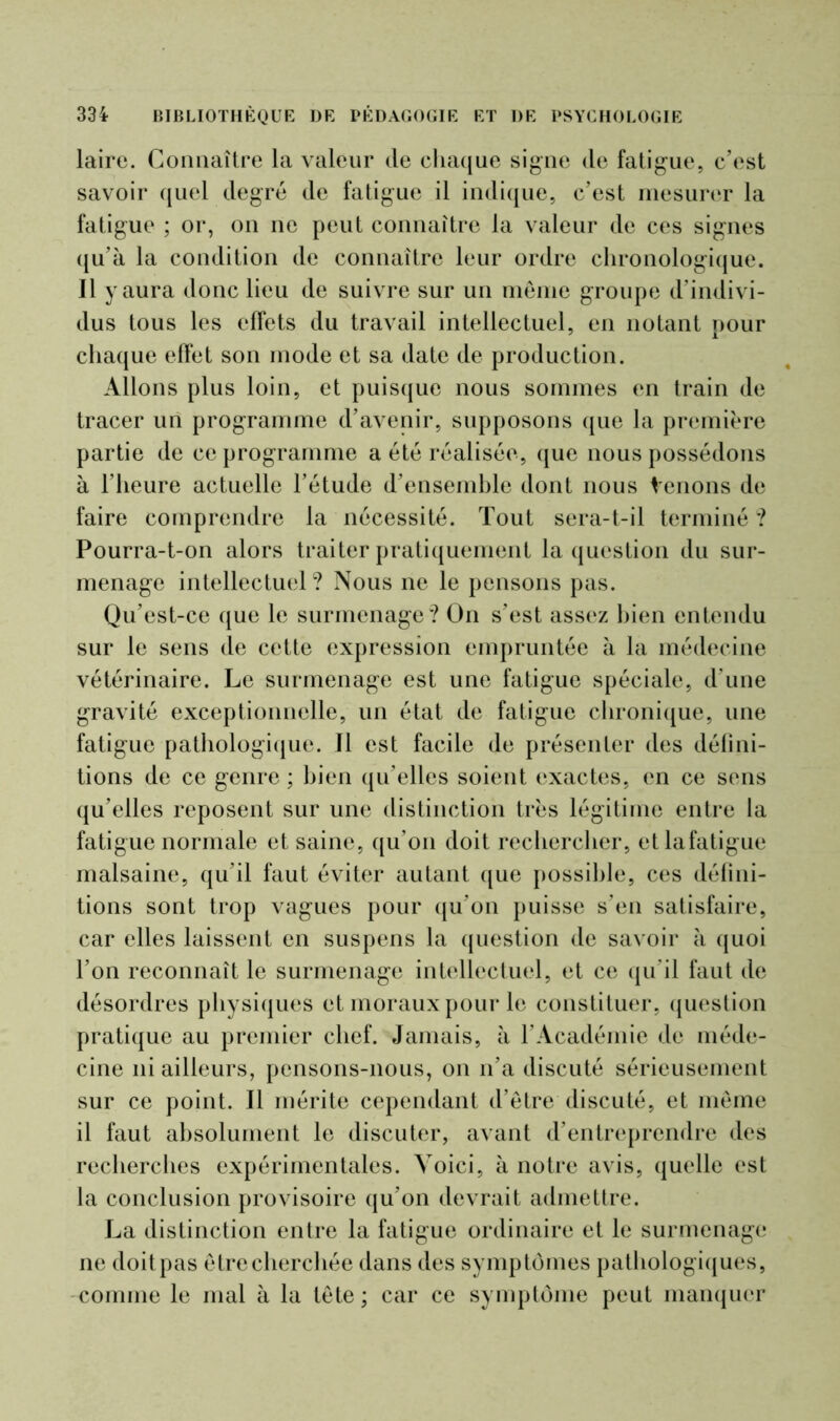 laire. Connaître la valeur de chaque signe de fatigue, c’est savoir quel degré de fatigue il indique, c’est mesurer la fatigue ; or, on ne peut connaître la valeur de ces signes qu’à la condition de connaître leur ordre chronologique, il yaura donc lieu de suivre sur un même groupe d’indivi- dus tous les effets du travail intellectuel, en notant pour chaque effet son mode et sa date de production. Allons plus loin, et puisque nous sommes en train de tracer un programme d’avenir, supposons que la première partie de ce programme a été réalisée, que nous possédons à l’heure actuelle l’étude d’ensemble dont nous Venons de faire comprendre la nécessité. Tout sera-t-il terminé ? Pourra-t-on alors traiter pratiquement la question du sur- menage intellectuel ? Nous ne le pensons pas. Qu’est-ce que le surmenage? On s’est assez bien entendu sur le sens de cette expression empruntée à la médecine vétérinaire. Le surmenage est une fatigue spéciale, d’une gravité exceptionnelle, un état de fatigue chronique, une fatigue pathologique. 11 est facile de présenter des défini- tions de ce genre ; bien qu’elles soient exactes, en ce sens qu’elles reposent sur une distinction très légitime entre la fatigue normale et saine, qu’on doit rechercher, etlafatigue malsaine, qu’il faut éviter autant que possible, ces défini- tions sont trop vagues pour qu’on puisse s’en satisfaire, car elles laissent en suspens la question de savoir à quoi l’on reconnaît le surmenage intellectuel, et ce qu’il faut de désordres physiques et moraux pour le constituer, question pratique au premier chef. Jamais, à l’Académie de méde- cine ni ailleurs, pensons-nous, on n’a discuté sérieusement sur ce point. Il mérite cependant d’être discuté, et même il faut absolument le discuter, avant d’entreprendre des recherches expérimentales. Voici, à notre avis, quelle est la conclusion provisoire qu’on devrait admettre. La distinction entre la fatigue ordinaire et le surmenage ne doitpas être cherchée dans des symptômes pathologiques, comme le mal à la tête; car ce symptôme peut manquer