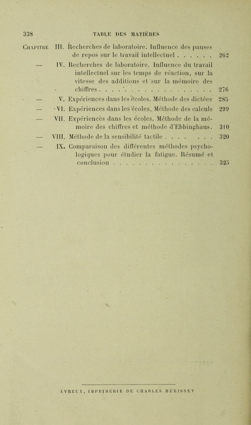 Chapitre III. Recherches de laboratoire. Influence des pauses de repos sur le travail intellectuel 262 — IV. Recherches de laboratoire. Influence du travail intellectuel sur les temps de réaction, sur la vitesse des additions et sur la mémoire des chiffres . . . 276 — V. Expériences dans lés e'coles. Méthode des dictées 285 — -VI. Expériences dans les écoles.. Méthode des calculs 299 — VII. Expériences dans les écoles. Méthode de la mé- moire des chiffres et méthode d’Ebbinghaus. 310 — VIII. Méthode de la sensibilité tactile 320 — IX. Comparaison des différentes méthodes psycho- logiques pour étudier la fatigue. Résumé et conclusion 325 É V R E U X , IMPRIMERIE DE CHARLES II É III S S E Y