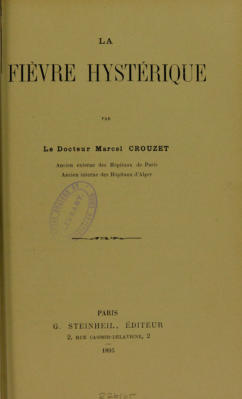 LA v r FIEVRE HYSTERIQUE PAR Le Docteur Marcel CROUZET Ancien externe des Hôpitaux de Paris Ancien interne des Hôpitaux d’Alger Kt S PARIS G. STEINHEIL, ÉDITEUR 2, RUE CASIMIR-DELAVIGNE, 2 1895 £2