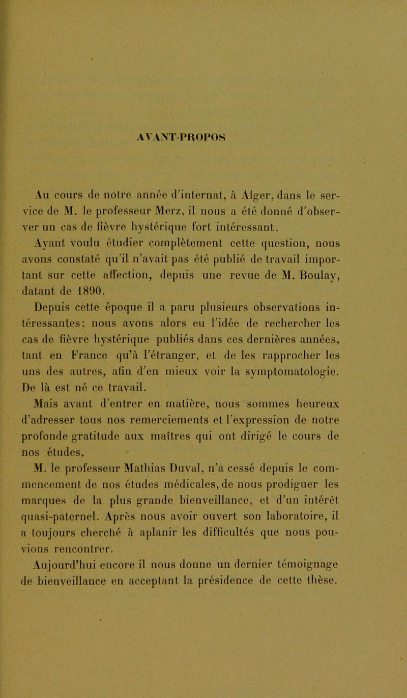 AVANT-PKOPOS Au cours de noire année d’internat, à Alger, dans le ser- vice de M. le professeur Merz, il nous a été donné d’obser- ver un cas de lièvre hystérique fort intéressant. Ayant voulu étudier complètement celte question, nous avons constaté qu'il n’avait pas été publié de travail impor- tant sur cette alfection, depuis une revue de M. Boulay, datant de 1890. Depuis cette époque il a paru plusieurs observations in- téressantes; nous avons alors eu l’idée de rechercher les cas de fièvre hystérique publiés dans ces dernières années, tant en France qu’à l’étranger, et de les rapprocher les uns des autres, afin d’en mieux voir la symptomatologie. De là est né ce travail. Mais avant d’entrer en matière, nous sommes heureux d’adresser tous nos remerciements et l’expression de notre profonde gratitude aux maîtres qui ont dirigé le cours de nos études. M. le professeur Mathias Duval, n’a cessé depuis le com- mencement de nos études médicales, de nous prodiguer les marques de la plus grande bienveillance, et d’un intérêt quasi-paternel. Après nous avoir ouvert son laboratoire, il a toujours cherché a aplanir les difficultés (pie nous pou- vions rencontrer. Aujourd’hui encore il nous donne un dernier témoignage de bienveillance en acceptant la présidence de cette thèse.