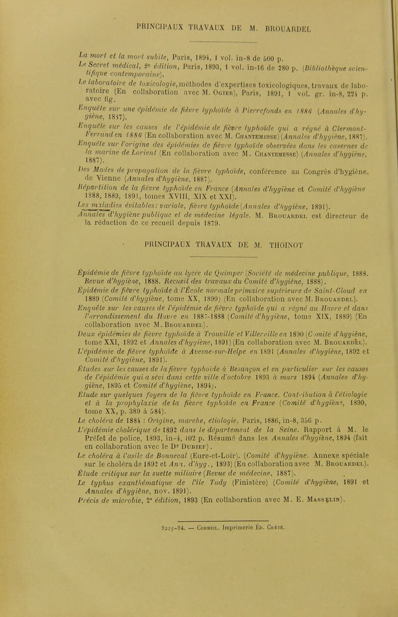 PRINCIPAUX TRAVAUX DE M. BROUARDEL La mort et la mort subite, Paris, 1894, I vol. in-8 de 500 p. Le Secret, médical, 2* édition, Paris, 1893, 1 vol. in-16 de 280 p. {Bibliothèque scien- tifique contemporaine). Le. laboratoire de toxicologie, nwlhodes d'expertises toxicologiques, travaux de labo- ratoire (En collaboration avec M. Ogier), Paris, 1891, 1 vol. se. in-8, 221 p. avec fig. ° Enquête sur une épidémie de fièvre typhoïde à Pierref'onds en 1880 (Anna/es dha- giene, I8S7). Enquête sur les causes de l'épidémie de fièvre typhoïde qui a régné à Clermonl- ^ Ferranden ISSG (En collaboration avec M. Chantemesse) [Annales d'hygiène, 1887). Enquête sur l'origine des épidémies de fièvre typhoïde observées dans les casernes de la marine de Lorient (En collaboration avec M. Ciiantemesse) (Annales d'hygiène. 1887). ' lies Modes de propagation de la fièm'e typhoïde, conférence au Congrès d'hygiène. de Vienne (Annales d'hygiène, 1887). Bipartition de la fièvre typhoïde en France (Annales d'hygiène et Comité d'hygiène 1888, 1889, 1891, tomes XVIII, XIX et XXI). Lesmiladie-s évitables: variole, fièvre typhoïde (Annales d'hygiène, 1891). Annales d'hygiène publique et de médecine légale. M. Brouardel est directeur de la rédaction de ce recueil depuis 1879. PRINCIPAUX TRAVAUX DE M. THOINOT Épidémie de fièvre typhoïde au lycée de Quimper (Société de médecine publique, 1883. Revue d'hygiène, 1888. Recueil des travaux du Comité d'hygiène, 1888). Épidé7nie de fièvre typhoïde à l'École normale primaire supérieure de Sainl-Cloud en 1889 (Comité d'hygiène, tome XX, 1890) (En collaboration avec M. Brouardel). Enquête sur les causes de l'épidémie de fièvre typhoïde qui a régné au Havre et dan* l'arrondissement du Havre en 1887-1888 (Comité d'hygiène, tome XIX, 1889) (En collaboration avec M. Brouardel). Deux épidémies de fièvre typhoïde à Trouville'et V Hier cille en 1890 (Cimité d'hygiène, tome XXI, 1892 et Annales d'hygiène, 1S91) (En collaboration avec M. Brouardel). L'épidémie de fièvre typhoïde à Avesne-sur-Helpe en 1S91 (Annales d'hygiène, 1892 et Comité d'hygiène, 1891). Études sur les causes de la fièvre typhoïde à Besançon et en particulier sur les causes de l'épidémie qui a sévi dans cette ville d'octobre 1893 à mars 1894 (Annales d'hy- giène, 1895 et Comité d'hygiène, 1894). Étude sur quelques foyers de la fièvre typhoïde en France. Contribution à l'éliologie et à la prophylaxie de la fièvre typhoïde en France (Comité d'hygièn?, 1890, tome XX, p. 389 à 584). Le choléra de 1884 : Origine, marche, éliologie, Paris, 188G, in-8, 35G p. L'épidémie cholérique de 1892 dans le département de la Seine. Rapport à M. le Préfet de police, 1893, in-4, 102 p. Résumé dans les Annales d'hygiène, 1894 (fait en collaboration avec le Dr Dubief) . Le choléra à L'asile de Bonneval (Eure-et-Loir). (Comité d'hygiène. Annexe spéciale sur le choléra de 1892 et Awi. d'hyg., 1893) (En collaboration avec M. Brouardel). Élude critique sur la suette miliaire (Bévue de médecine, 1887). Le typhus exanthématique de Vile Tudy (Finistère) (Comité d'hygiène, 1891 et Annales d'hygiène, nov. 1891). Précis de microbie, V édition, 1893 (En collaboration avec M. E. Masselin). 0225-94. — Cokbeii.. Imprimerie Kd. Ciirtê.