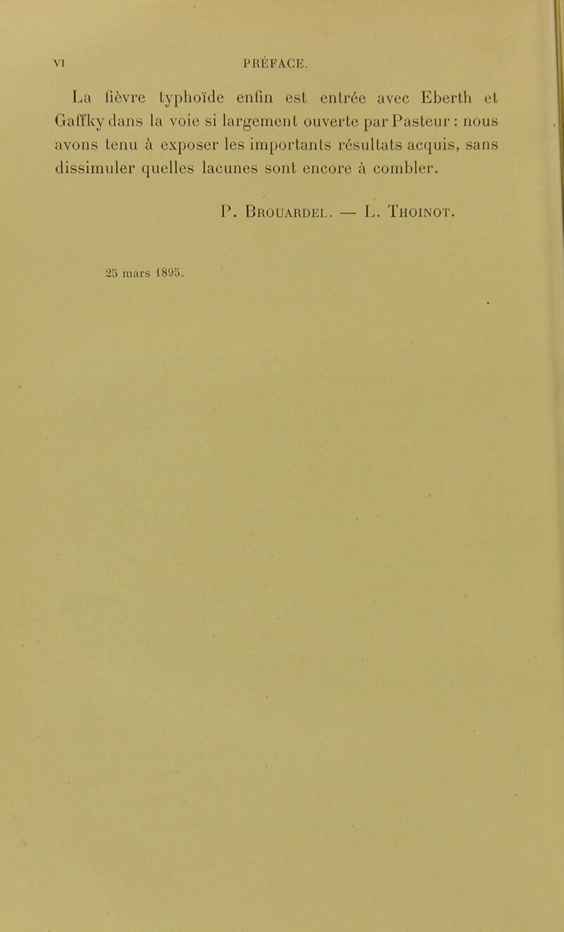 La lièvre typhoïde enliu est entrée avec Eberth et Gaffky dans la voie si largement ouverte par Pasteur : nous avons tenu à exposer les importants résultats acquis, sans dissimuler quelles lacunes sont encore à combler. P. Brouardel. — L. Thoinot. 2<o mars 1895.