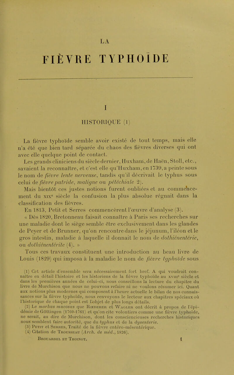 FIÈVRE TYPHOÏDE i HISTORIQUE (1) La fièvre typhoïde semble avoir existé de tout temps, mais elle n'a été tpxe bien tard séparée du chaos des fièvres diverses qui ont avec elle quelque point de contact. Les grands cliniciens du siècle dernier, Huxharri,de Haën, Stoll, etc., savaient la reconnaître, et c'est elle qu'Huxham, en 1739, a peinte sous le nom de fièvre lente nerveuse, tandis qu'il décrivait le typhus sous celui de fièvre putride, maligne ou pétéchiale '2). Mais bientôt ces justes notions furent oubliées et au commence- ment du xix° siècle la confusion la plus absolue régnait dans la classification des fièvres. En 1813, Petit et Serres commencèrent l'œuvre d'analyse (3). « Dès ls-20, Bretonneau faisait connaître à Paris ses recherches sur une maladie dont le siège semble être exclusivement dans les glandes de Peyer cl de Brunncr, qu'on rencontre dans le jéjunum, l'iléon et le gros intestin, maladie à laquelle il donnait le nom de dothiénentérie, ou dothiénentérite (4). » Tous ces travaux constituent une introduction au beau livre de Louis (18*29) qui imposa à la maladie le nom de fièvre typhoïde sous (1) Cet article d'ensemble sera nécessairement fort bref. A qui voudrait con- naître en détail l'histoire et les historiens de la lièvre typhoïde au xvnr siècle et dans les premières années de celui-ci, nous conseillons la lecture du chapitre du livre de Murchison que nous ne pouvons refaire ni ne voulons résumer ici. Quant aux notions plus modernes qui composent;! l'heure actuelle le bilan de nos connais- sances sur la fièvre typhoïde, nous renvoyons le lecteur aux chapitres spéciaux où l'historique de chaque point est l'objet de plus longs détails. (2) Le morhus mucosus que Rcedereu et Waoler ont décrit à propos de l'épi- démie de Gôttingen (17(30-1761) et qu'on cite volontiers comme une fièvre typhoïde, ne serait, au dire de Murchison, dont les consciencieuses recherches historiques nous semblent faire autorité, que du typhus cl, de la dysenterie. (3) Petit et Seiuies, Traité de la fièvre entéro-mésentérique. ( i) Citation de Trousseau (Arch. de méd., 1826). BllOUARDEL ET TlIOINOT. {