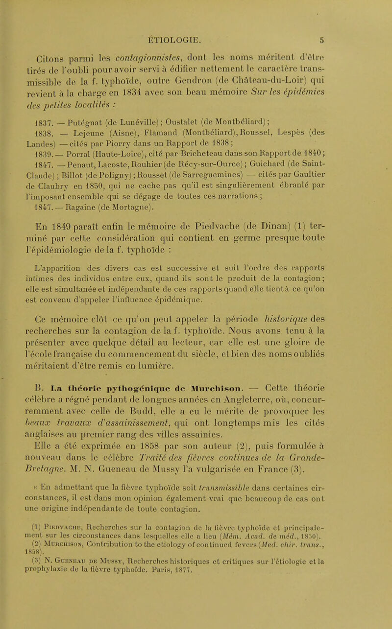 Citons parmi les contagionnistes, dont les noms méritent d'être tirés de l'oubli pour avoir servi à édifier nettemenl le caractère trans- raissible de la f. typhoïde, outre Gendron (de Château-du-Loir) qui revient à la charge en 1834 avec son beau mémoire Sur les épidémies des petites localités : 1837. — Putégnat (de Lunévilïe) ; Oustalet (do Montbéliard) ; 1838. — Lejeune (Aisne), Flamand (Montbéliard),Roussel, Lespès (des Landes) —cités par Piorry dans un Rapport de 1838 ; 1839. — Porral (Haute-Loire), cité par Brichcteau dans son Rapport de 1840; 1847. —Penaut, Lacoste, Rouhier (de Récy-sur-Ource) ; Guichard (de Saint- Claude) ; Billot (de Poligny) ; Roussel (de Sarreguemines) — cités par Gaultier de Claubry en 1850, qui ne cache pas qu'il est singulièrement ébranlé par l'imposant ensemble qui se dégage de toutes ces narrations ; 1847. — Ragaine (de Mortagne). En 1849 paraît enfin le mémoire de Piedvache (de Dinan) (1) ter- miné par cette considération qui contient en germe presque toute l'épidémiologie de la f. typhoïde : L'apparition des divers cas est successive et suit l'ordre des rapports intimes des individus entre eux, quand ils sont le produit de la contagion; elle est simultanée et indépendante de ces rapports quand elle tient à ce qu'on est convenu d'appeler l'influence épidémique. Ce mémoire clôt ce qu'on peut appeler la période historique des recherches sur la contagion de la f. typhoïde. Nous avons tenu à la présenter avec quelque détail au lecteur, car elle est une gloire de l'école française du commencement du siècle, et bien des noms oubliés méritaient d'être remis en lumière. B. La théorie pythogénique de Murchison. — Cette théorie célèbre a régné pendant de longues années en Angleterre, où, concur- remment avec celle de Budd, elle a eu le mérite de provoquer les beaux travaux d'assainissement, qui ont longtemps mis les cités anglaises au premier rang des villes assainies. Elle a été exprimée en 1858 par son auteur (2), puis formulée à nouveau dans le célèbre Traité des fièvres continues de la Grande- Bretagne. M. N. Gueneau de Mussy l'a vulgarisée en France (3). « En admettant que la fièvre typhoïde soit iransmissible dans certaines cir- constances, il est dans mon opinion également vrai que beaucoup de cas oui une origine indépendante de toute contagion. (1) Piedvache, Recherches sur la contagion de la fièvre typhoïde et principale- ment sur les circonstances dans lesquelles elle a lieu (Mém. Acad. de mèd., LSôO . (2) Murchison, Contribution to the etiology of continued fevers(Med. chir, trans., 1858). (3) N. Gueneau de Mussy, Recherches historiques cl critiques sur l'étfologie et la prophylaxie de la fièvre typhoïde. Paris, 1877.