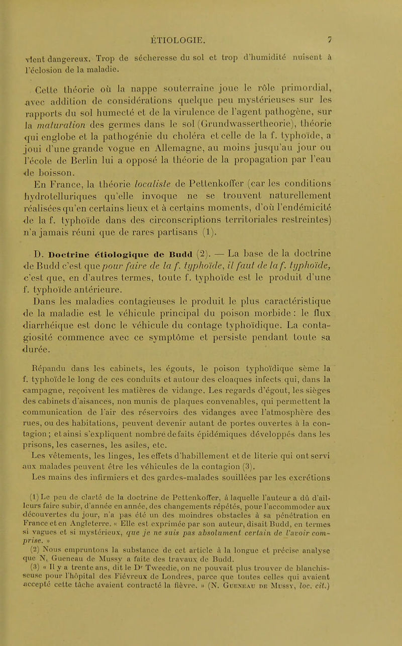 vient dangereux. Trop de sécheresse du sol el trop d'humidité nuisent à l'éclosion de la maladie. Cette théorie où la nappe souterraine joue le rôle primordial, avec addition de considérations quelque peu mystérieuses sur les rapports du sol humecté el de la virulence de l'agent pathogène, sur la maturation des germes dans le sol (Grundwassertheorie , théorie qui englobe et la pathogénie du choléra et celle de la f. typhoïde, a joui d'une grande vogue en Allemagne, au moins jusqu'au jour ou l'école de Berlin lui a opposé la théorie de la propagation par l'eau de hoissou. En France, la théorie localisle de Pettenkolïer (car les conditions hydrotelluriques qu'elle invoque ne se trouvent naturellement réalisées qu'en certains lieux et à certains moments, d'où l'cndémicité de la f. typhoïde dans des circonscriptions territoriales restreintes) n'a jamais réuni que de rares partisans (1). D. Doctrine étiologique de Budd (2). — La base de la doctrine de Budd c'esl que pour faire de la f. typhoïde, il faut delaf. typhoïde, c'est que, en d'autres termes, toute 1'. typhoïde est le produit d'une I'. typhoïde antérieure. Dans les maladies contagieuses le produit le plus caractéristique de la maladie est le véhicule principal du poison morbide : le flux diarrhéique est donc le véhicule du contage typhoïdique. La conta- giosité commence avec ce symptôme et persiste pendant toute sa durée. Répandu dans les cabinets, les égouts, le poison typhoïdique sème la f. typhoïde le long de ces conduits et autour des cloaques infects qui, dans la campagne, reçoivent les matières de vidange. Les regards d'égout, les sièges des cabinets d'aisances, non munis de plaques convenables, qui permettent la communication de l'air des réservoirs des vidanges avec l'atmosphère des rues, ou des habitations, peuvent devenir autant de portes ouvertes à la con- tagion ; et ainsi s'expliquent nombre défaits épidémiques développés dans les prisons, les casernes, les asiles, etc. Les vêtements, les linges, les effets d'habillement et de literie qui ont servi aux malades peuvent être les véhicules de la contagion (3). Les mains des infirmiers et des gardes-malades souillées par les excrétions (1) Le peu de clarté de la doctrine de Pettenkoffer, a laquelle l'auteur a dû d'ail- leurs faire subir, d'année en année, des changements répétés, pour l'accommoder aux découvertes du jour, n'a pas été un des moindres obstacles a sa pénétration en France et en Angleterre. « Elle est exprimée par son auteur, disait Budd, en termes si vagues et si mystérieux, r/ize je ne suis pas absolumenl certain de l'avoir com- prise. » (2) Nous empruntons la substance de cet article à la longue et précise analyse que X. Gueneau de Mussy a faite des travaux île Budd. (•'») « Il y a trente ans, dit le Dr Tweedie, on ne pouvait plus trouver de blanchis- seuse pour l'hôpital des Fiévreux de Londres, parce que toutes celles qui avaient accepté cette tâche avaient contracté la fièvre. » (N. Guiîxiïau de Mussy, loc. cit.)