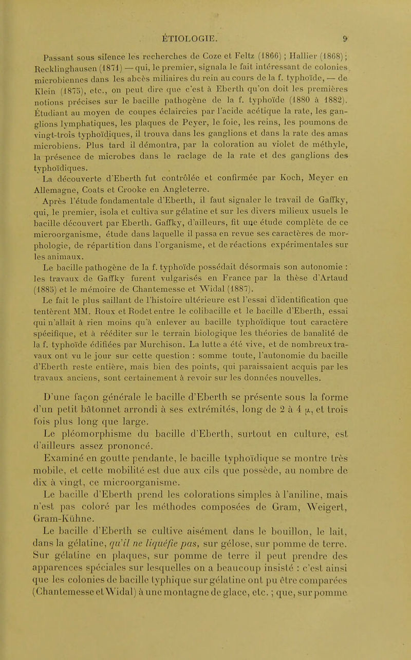 Passant sous silence les recherches de Coze cl Feltz (18G0) ; Halliev (1808) ; Recklinghausen (1871) —qui, le premier, signala le fail intéressant de colonies microbiennes clans les abcès miliaires du rein au cours de la f. typhoïde, — de Klein (187b), etc., on peut dire que c'esl à Eberth qu'on doil les premières notions précises sur le bacille pathogène de la l'. typhoïde (1880 à 1882). Étudiant au moyen de coupes éclaircies par l'acide acétique la rate, les gan- glions lymphatiques, les plaques de Peyer, le foie, les reins, les poumons de vingt-trois typhoïdiques, il trouva dans les ganglions et dans la rate des amas microbiens. Plus lard il démontra, par la coloration au violet de méthyle, la présence de microbes dans le raclage de la rate et des ganglions des typhoïdiques. La découverte d'Eberth fut contrôlée et confirmée par Koch, Meyer en Allemagne, Coats et Crooke en Angleterre. Après l'étude fondamentale d'Eberth, il faut signaler le travail de Gaffky, qui, le premier, isola et cultiva sur gélatine et sur les divers milieux usuels le bacille découvert par Eberth. Gaffky, d'ailleurs, fit une étude complète de ce microorganisme, étude dans laquelle il passa en revue ses caractères de mor- phologie, de répartition dans l'organisme, et de réactions expérimentales sur les animaux. Le bacille pathogène de la f. typhoïde possédait désormais son autonomie : les travaux de Gaffky furent vulgarisés en France par la thèse dArtaud (1885) et le mémoire de Chantemesse et Widal (1887). Le fait le plus saillant de l'histoire ultérieure est l'essai d'identification que tentèrent MM. Roux et Rodet entre le colibacille et le bacille d'Eberth, essai qui n'allait à rien moins qu'à enlever au bacille typhoïdique tout caractère spécifique, et à rééditer sur le terrain biologique les théories de banalité de la f. typhoïde édifiées par Murchison. La lutte a été vive, et de nombreux tra- vaux ont vu le jour sur cette question : somme toute, l'autonomie du bacille d'Eberth reste entière, mais bien des points, qui paraissaient acquis parles travaux anciens, sont certainement à revoir sur les données nouvelles. D'une façon générale le bacille d'Eberth se présente sous la forme d'un petit bAlonnet arrondi à ses extrémités, long de 2 à A a, et trois l'ois plus long que large. Le pléomorphismc du bacille d'Eberth, surtout en culture, esl d'ailleurs assez prononcé. Examiné en goutte pendante, le bacille typhoïdique se montre très mobile, el cel le mobilité esl due aux cils que possède, au nombre de dix à vingt, ce microorganisme. Le bacille d'Eberth prend les colorations simples à l'aniline, mais n'es! pas coloré par les méthodes composées de Gram, Weigert, ( îram-Kùhne. Le bacille d'Eberth se cultive aisément dans le bouillon, le lail. dans la gélatine, qu'il ne li<jiu'fiepas, sur gélose, sur pomme de terre. Sur gélatine en plaques, sur pomme (le terre il peu! prendre des apparences spéciales sur lesquelles on a beaucoup insislé : c'esl ainsi que les colonies de bacille typhique sur gélatine onl pu être comparées ( Chantemesse el Widal) à une montagne de glace, etc. : que, surpomme