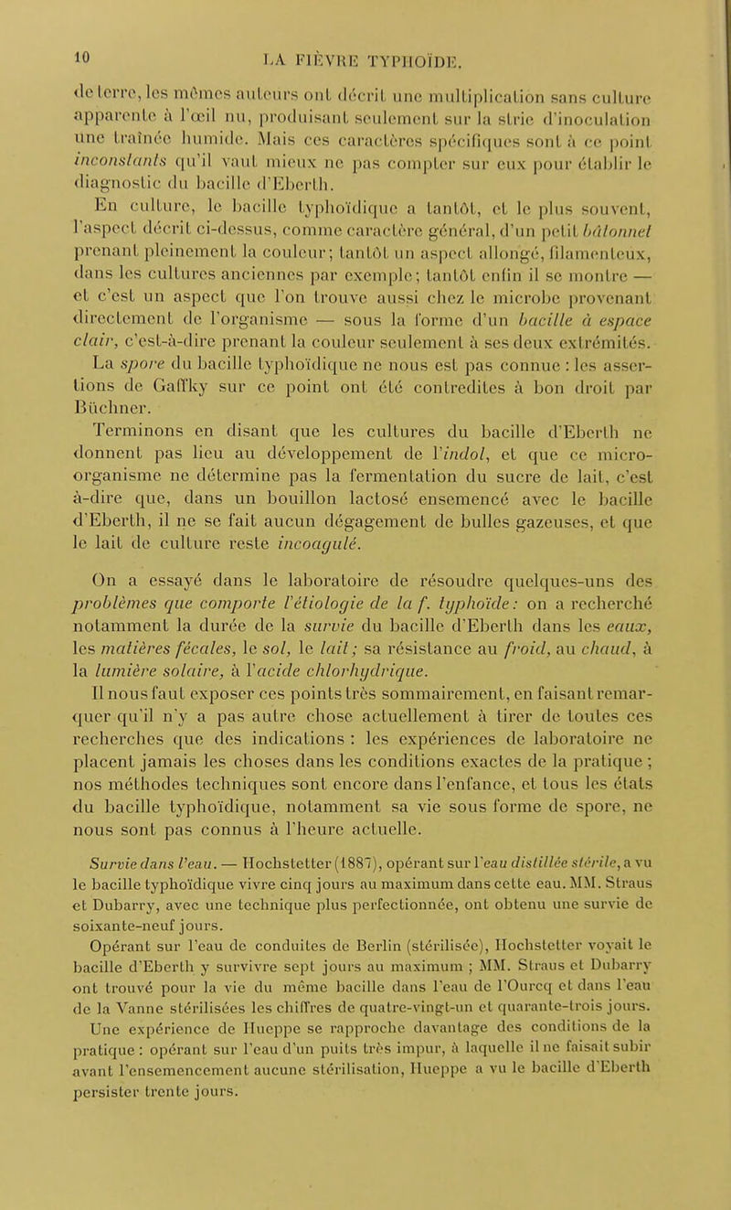 déterre, les mômes auteurs ont décril une multiplication sans culture apparente à l'œil nu, produisant seulemenl sur la strie d'inoculation une traînée humide. Mais ces caractères spécifiques sonl a ce poinl inconstants qu'il vaut mieux ne pas compter sur eux pour établir le diagnostic du bacille d'Eberth. En culture, le bacille lyphoïdique a tantôt, et le plus souvent, l'aspeçl décril ci-dessus, comme caractère général, d'un petil bâtonnet prenanl pleinement la couleur; tantôt un aspecl allongé, filamenteux, dans les cultures anciennes par exemple; tantôt enfin il se montre — el c'est un aspect que l'on trouve aussi chez le microbe provenanl directement de l'organisme — sous la l'orme d'un bacille à espace clair, c'est-à-dire prenant la couleur seulement à ses deux extrémités. La spore du bacille lyphoïdique ne nous est pas connue : les asser- tions de Galïky sur ce point ont été contredites à bon droit par Bûchner. Terminons en disant que les cultures du bacille d'Eberth ne donnent pas lieu au développement de Vindol, et que ce micro- organisme ne détermine pas la fermentation du sucre de lait, c'est à-dire que, dans un bouillon lactose ensemencé avec le bacille d'Eberth, il ne se fait aucun dégagement de bulles gazeuses, et que le lait de culture reste incoagulé. On a essayé dans le laboratoire de résoudre quelques-uns des problèmes que comporte Véliologie de la f. typhoïde: on a recherché notamment la durée de la survie du bacille d'Eberth dans les eaux, les matières fécales, le sol, le lait ; sa résistance au froid, au chaud, à la lumière solaire, à Yacide chlorhgdrique. 11 nous faut exposer ces points très sommairement, en faisant remar- quer qu'il n'y a pas autre chose actuellement à tirer de toutes ces recherches que des indications : les expériences de laboratoire ne placent jamais les choses dans les conditions exactes de la pratique ; nos méthodes techniques sont encore dans l'enfance, et tous les (Mais du bacille lyphoïdique, notamment sa vie sous forme de spore, ne nous sont pas connus à l'heure actuelle. Survie dans l'eau. — Hochstetter (1887), opérant sur l'eau distillée stérile, a vu le bacille lyphoïdique vivre cinq jours au maximum dans celte eau. MM. Straus cl Dubarry, avec une technique plus perfectionnée, ont obtenu une survie de soixante-neuf jours. Opérant sur l'eau de conduites de Berlin (stérilisée), Hochstetter voyait le bacille d'Eberth y survivre sept jours au maximum ; MM. Straus el Dubarry ont trouvé pour la vie du même bacille dans l'eau de l'Ourcq el dans l'eau de la Vanne stérilisées les chiffres de quatre-vingt-un et quarante-trois jours. Une expérience de IIucppc se rapproche davantage des conditions de la pratique : opérant sur l'eau d'un puits très impur, à laquelle il ne faisait subir avant l'ensemencement aucune stérilisation, Hueppe a vu le bacille d'Eberth persister trente jours.