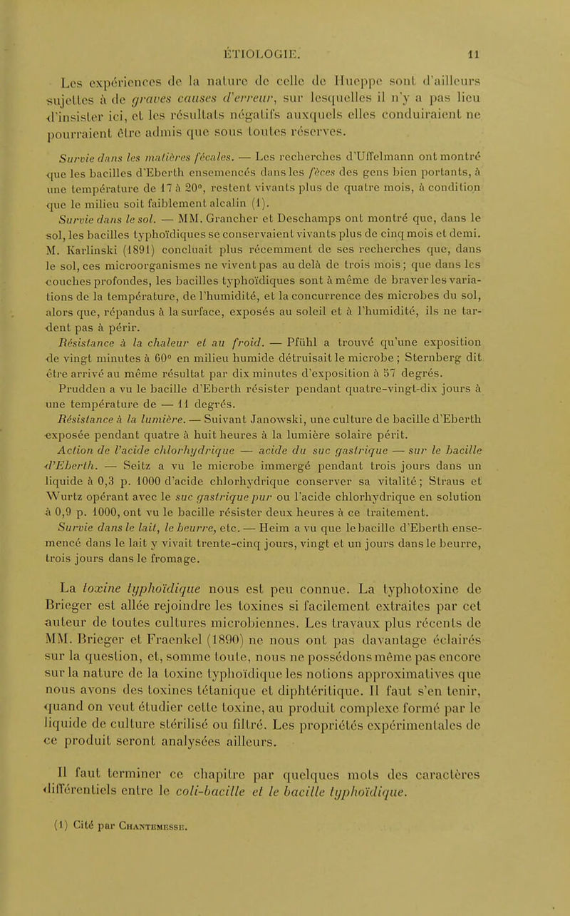 Los expériences de la nature de celle de Ilueppe sont d'ailleurs sujettes à <le (/rares causes d'erreur, sur losqucl1rs il n'y a pas lieu d'insister ici, et les résultais négatifs auxquels elles conduiraient ne pourraient rire admis que sous toutes réserves. Survie dans les matières fécales. — Les recherches cTUffelmann ont montré que les bacilles d'Eberth ensemencés dans les fèces des gens bien portants, à une température de il à 20°, restent vivants plus de quatre mois, à condition que le milieu soit faiblement alcalin (1). Survie dans le sol. — MM. Grancher et Deschamps ont montré que, dans le sol, les bacilles typhoïdiques se conservaient vivants plus de cinq mois et demi. M. Karlinski (1891) concluait plus récemment de ses recherches (pie, dans le sol, ces microorganismes ne vivent pas au delà de trois mois; que dans les couches profondes, les bacilles typhoïdiques sont à même de braver les varia- tions de la température, de l'humidité, et la concurrence des microbes du sol, alors que, répandus à la surface, exposés au soleil et à l'humidité, ils ne tar- dent pas à périr. Résistance à la chaleur et au froid. — Pfïihl a trouvé qu'une exposition de vingt minutes à 60° en milieu humide détruisait le microbe ; Sternberg dit rire arrivé au même résultat par dix minutes d'exposition à 57 degrés. Prudden a vu le bacille d'Eberth résister pendant quatre-vingt-dix jours à une température de — 11 degrés. Résistance à la lumière. — Suivant Janowski, une culture de bacille d'Eberth «xposée pendant quatre à huit heures à la lumière solaire périt. Action de l'acide chlorhydriquc — acide du suc gastrique — sur le bacille d'Eberth. — Seitz a vu le microbe immergé pendant trois jours dans un liquide à 0,3 p. 1000 d'acide chlorhydrique conserver sa vitalité; Straus et 'Wurtz opérant avec le suc gastrique pur ou l'acide chlorhydrique en solution à 0,9 p. 1000, ont vu le bacille résister deux heures à ce traitement. Survie dans le lait, le beurre, etc. — Heim a vu que le bacille d'Eberth ense- mencé dans le lait y vivait trente-cinq jours, vingt et un jours dans le beurre, trois jours dans le fromage. La toxine typhoïdique nous est peu connue. La typhotoxine de Briegcr est allée rejoindre les toxines si facilement extraites par cet auteur de toutes cultures microbiennes. Les travaux plus récents de MM. Brieger et Fraenkel (1890) ne nous ont pas davantage éclairés sur la question, et, somme toute, nous ne possédons même pas encore sur la nature de la toxine typhoïdique les notions approximatives que nous avons des toxines tétanique et diphtéritique. 11 faut s'en tenir, quand on veut étudier celle toxine, au produit complexe formé par le liquide de culture stérilisé ou filtré. Les propriétés expérimentales de ce produit seront analysées ailleurs. Il faut terminer ce chapitre par quelques mois des caractères différentiels entre le coli-bacilk el le bacille typhoïdique. (1) Cité par Chantemesse.