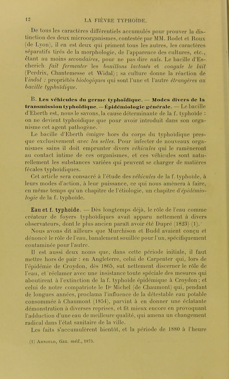 De tous les caractères différentiels accumulés pour prouver la dis- tinction des deux microorganismes, contestée par MM. Rode! ei Roux (de Lyon), il en est deux qui priment tous 1rs autres, les caractères séparatifs tjyrés de la morphologie, de l'apparence des cultures, etc., ètanl au moins secondaires, pour ne pas «lire nuls. Le bacille d'Es- cherich fait fermenter les bouillons lac/osés cl coagule le Util (Perdrix, Chantemesse et Widal) ; sa culture donne la réaction de Yindol : propriétés biologiques qui sont l'une d l'autre étrangères au bacille typhoïdique. B. Les véhicules du germe typhoïdique. — Modes divers de la transmission typhoïdique. —Épidémiologie générale. — Le bacille d'Eberth est, nous le savons, la cause déterminante de la f. typhoïde : on ne devient typhoïdique que pour avoir introduit dans son orga- nisme cet agent pathogène. Le bacille d'Eberth émigré hors du corps du typhoïdique pres- que exclusivement avec les selles. Pour infecter de nouveaux orga- nismes sains il doit emprunter divers véhicules qui le ramèneront au contact intime de ces organismes, et ces véhicules sont natu- rellement les substances variées qui peuvent se charger de matières fécales typhoïdiques. Cet article sera consacré à l'étude des véhicules de la f. typhoïde, à leurs modes d'action, à leur puissance, ce qui nous amènera à l'aire, en même temps qu'un chapitre de l'étiologie, un chapitre d'épidémio- logie de la f. typhoïde. Eau et f. typhoïde. — Dès longtemps déjà, le rôle de l'eau comme créateur de foyers typhoïdiques avait apparu nettement à divers observateurs, dont le plus ancien paraît avoir été Dupré (1823) (1).' Nous avons dit ailleurs que Murchison et Budd avaient conçu et dénoncé le rôle de l'eau, banalement souillée pour l'un, spécifiquement contaminée pour l'autre. Il est aussi deux noms que, dans celte période initiale, il faut mettre hors de pair : en Angleterre, celui de Carpenter qui, lors de l'épidémie de Croydon, dès 18G5, sut nettement discerner le rôle de l'eau, et réclamer avec une insistance toute spéciale des mesures qui aboutirent à l'extinction de la f. typhoïde épidémique à Croydon: et celui de notre compatriote le D< Michel de Chaumont) qui, pendanl de longues années, proclama l'influence de la détestable eau potable consommée à Chaumont (1854), parvint à en donner une éclatante démonstration à diverses reprises, et fil mieux encore en provoquant l'adduction d'une eau de meilleure qualité, qui amena un changement radical dans l'état sanitaire de la ville. Les faits s'accumulèrent bientôt, et la période de 1880 à l'heure (1) Ahnould, Gaz. mdd., 1875.