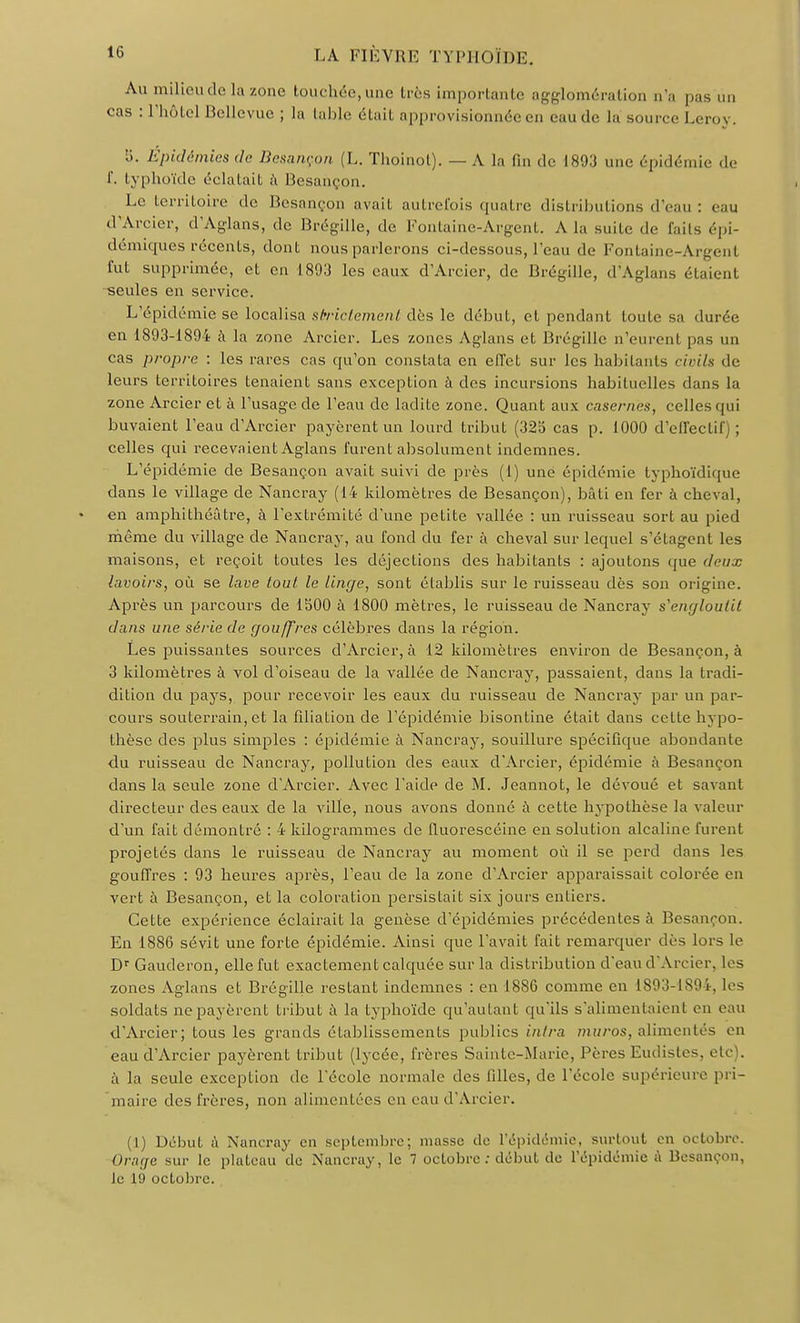 Au milieu de la zone touchée, une très importante agglomération n'a pas un cas : l'hôtel Belle vue ; la table était approvisionnée en eau de la source Leroy. b. Épidémies de Besançon (L. Thoinol). — A la fin de 1893 une épidémie de f. typhoïde éclatait à Besançon. Le territoire de Besançon avait autrefois quatre distributions d'eau : eau d'Arcier, d'Aglans, de Brégille, de Fontaine-Argent. A la suite de f uis épi- démiques récents, dont nous parlerons ci-dessous, l'eau de Fontaine-Argent fut supprimée, et en 1893 les eaux d'Arcier, de Brégille, d'Aglans étaient seules en service. L'épidémie se localisa strictement des le début, et pendant toute sa durée en 1893-1894 à la zone Arcicr. Les zones Aglans et Brégille n'eurent pas un cas propre : les rares cas qu'on constata en effet sur les habitants civils de leurs territoires tenaient sans exception à des incursions habituelles dans la zone Arcier et à l'usage de l'eau de ladite zone. Quant aux casernes, celles qui buvaient l'eau d'Arcier payèrent un lourd tribut (325 cas p. 1000 d'effectif ; celles qui recevaient Aglans furent absolument indemnes. L'épidémie de Besançon avait suivi de près (1) une épidémie typhoïdique dans le village de Nancray (14 kilomètres de Besançon), bâti en fer à cheval, en amphithéâtre, à l'extrémité d'une petite vallée : un ruisseau sort au pied même du village de Nancray, au fond du fer à cheval sur lequel s'étagent les maisons, et reçoit toutes les déjections des habitants : ajoutons que deux lavoirs, où se lave tout le linge, sont établis sur le ruisseau dès son origine. Après un parcours de lbOO à 1800 mètres, le ruisseau de Nancray s'engloutit clans une série de gouffres célèbres dans la région. Les puissantes sources d'Arcier, à 12 kilomètres environ de Besançon, à 3 kilomètres à vol d'oiseau de la vallée de Nancray, passaient, dans la tradi- dition du pays, pour recevoir les eaux du ruisseau de Nancray par un par- cours souterrain, et la filiation de l'épidémie bisontine était dans cette hypo- thèse des plus simples : épidémie à Nancray, souillure spécifique abondante du ruisseau de Nancray, pollution des eaux d'Arcier, épidémie à Besançon dans la seule zone d'Arcier. Avec l'aide de M. Jeannot, le dévoué et savant directeur des eaux de la ville, nous avons donné à cette hypothèse la valeur d'un fait démontré : 4 kilogrammes de fluorescéine en solution alcaline furent projetés dans le ruisseau de Nancray au moment où il se perd dans les gouffres : 93 heures après, l'eau de la zone d'Arcier apparaissait colorée en vert à Besançon, et la coloration persistait six jours entiers. Cette expérience éclairait la genèse d'épidémies précédentes à Besanron. En 1886 sévit une forte épidémie. Ainsi que l'avait fait remarquer dès lors le Dr Gauderon, elle fut exactement calquée sur la distribution d'eau d'Arcier, les zones Aglans et Brégille restant indemnes : en 18S6 comme en 1893-1894, les soldats ne payèrent tribut à la typhoïde qu'autant qu'ils s'alimentaient en eau d'Arcier; tous les grands établissements publics intra muros, alimentés en eau d'Arcier payèrent tribut (lycée, frères Sainte-Marie, Pères Eudistes, etc . à la seule exception de l'école normale des filles, de l'école supérieure pri- maire des frères, non alimentées en eau d'Arcier. (1) Début à Nancray en septembre; masse de l'épidémie, surtout en octobre. Orage sur le plateau de Nancray, le 7 octobre : début de l'épidémie à Besançon, le 19 octobre.