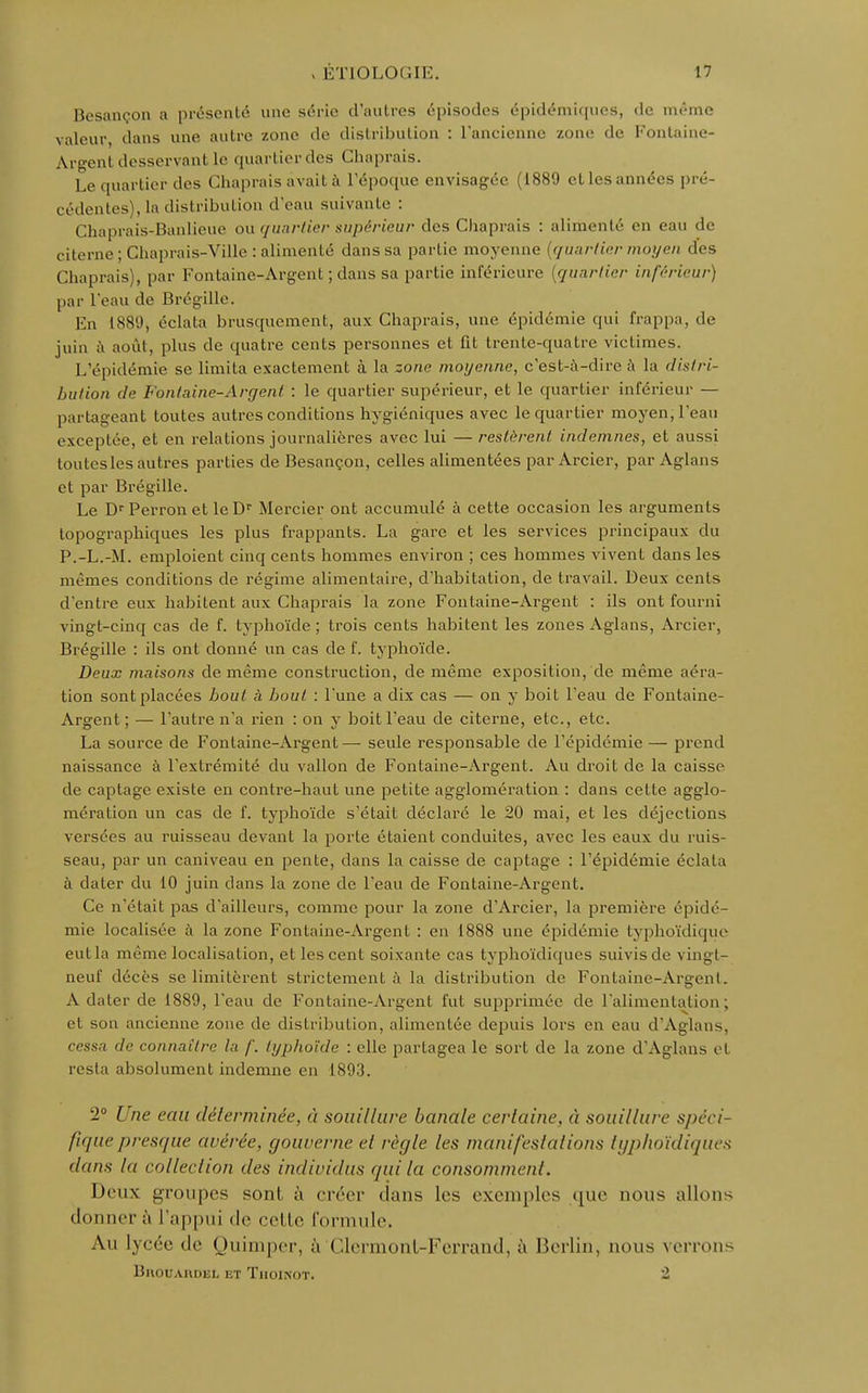 Besançon a présenté une série d'autres épisodes épidémiques, de même valeur dans une autre zone de distribution : l'ancienne zone de Fontaine- Argent desservant le quartier des Chaprais. Le quartier des Chaprais avait à l'époque envisagée (1889 et les années pré- cédentes), la distribution d'eau suivante : Chaprais-Banlieue ou quartier supérieur des Chaprais : alimenté en eau de citerne• Chaprais-Ville : alimenté dans sa partie moyenne [quartier moyen des Chaprais), par Fontaine-Argent ; dans sa partie inférieure (quartier inférieur) par l'eau de Brégille. En 1889, éclata brusquement, aux Chaprais, une épidémie qui frappa, de juin à août, plus de quatre cents personnes et fit trente-quatre victimes. L'épidémie se limita exactement à la zone moyenne, c'est-à-dire à la distri- bution de Fontaine-Argent : le quartier supérieur, et le quartier inférieur — partageant toutes autres conditions hygiéniques avec le quartier moyen, l'eau exceptée, et en relations journalières avec lui — restèrent indemnes, et aussi toutes les autres parties de Besançon, celles alimentées par Arcier, par Aglans et par Brégille. Le Dr Perron et le Dr Mercier ont accumulé à cette occasion les arguments topographiques les plus frappants. La gare et les services principaux du P.-L.-M. emploient cinq cents hommes environ ; ces hommes vivent dans les mêmes conditions de régime alimentaire, d'habitation, de travail. Deux cents d'entre eux habitent aux Chaprais la zone Fontaine-Argent : ils ont fourni vingt-cinq cas de f. typhoïde ; trois cents habitent les zones Aglans, Arcier, Brégille : ils ont donné un cas de f. typhoïde. Deux maisons de même construction, de même exposition, de même aéra- tion sont placées bout à bout : l'une a dix cas — on y boit l'eau de Fontaine- Argent ; — l'autre n'a rien : on y boit l'eau de citerne, etc., etc. La source de Fontaine-Argent— seule responsable de l'épidémie — prend naissance à l'extrémité du vallon de Fontaine-Argent. Au droit de la caisse de captage existe en contre-haut une petite agglomération : dans cette agglo- mération un cas de f. typhoïde s'était déclaré le 20 mai, et les déjections versées au ruisseau devant la porte étaient conduites, avec les eaux du ruis- seau, par un caniveau en pente, dans la caisse de captage : l'épidémie éclata à dater du 10 juin dans la zone de l'eau de Fontaine-Argent. Ce n'était pas d'ailleurs, comme pour la zone d'Arcier, la première épidé- mie localisée à la zone Fontaine-Argent : en 1888 une épidémie typkoïdique eut la même localisation, et les cent soixante cas typhoïdiques suivis de vingt- neuf décès se limitèrent strictement à la distribution de Fontaine-Argent. A dater de 1889, l'eau de Fontaine-Argent fut supprimée de l'alimentation; et son ancienne zone de distribution, alimentée depuis lors en eau d'Aglans, cessa de connaître la f. typhoïde : elle partagea le sort de la zone d'Aglans et resta absolument indemne en 1893. 2° Une eau déterminée, à souillure banale certaine, à souillure spéci- fique presque avérée, gouverne et règle les manifestations typhoïdiques dans la colla-lion des individus qui la consomment. Deux groupes sont à créer dans les exemples que nous allons donner à l'appui «le cette formule. Au lycée de Quimper, à Clermont-Ferrand, à Berlin, nous verrons BllOUAUDEL IST TlIOlNOT. 2