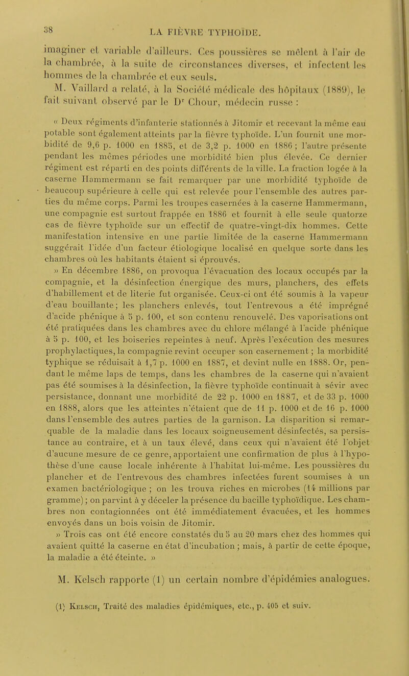 imaginer et variable d'ailleurs. Ces poussières se môlenl à l'air de la chambrée, à la suite de circonstances diverses, el infectenl les hommes de la chambrée et eux seuls. M. Vaillard a relaté, à la Société médicale des hôpitaux 1889 . le l'.ui suivant observé par le l)r Chour, médecin russe : « Deux régiments d'infanterie stationnés à Jitomir el recevanl la même eau potable sont également atteints par lu lièvre typhoïde. L'un fournit une mor- bidité de 9,G p. 1000 en 1885j el de 3,2 p. 1000 en L886 ; I 'autre présenté pendant les mêmes périodes une morbidité bien plus élevée. Ce dernier régiment est réparti eh des points différents de la ville. La fraction logée à la caserne Hammermann se fail remarquer par une morbidité typhoïde de beaucoup supérieure à celle qui est relevée pour l'ensemble des autres par- ties du même corps. Parmi les troupes casernées à la caserne Hammermann, une compagnie est surtout frappée en '1886 et fournit à elle seule quatorze cas de fièvre typhoïde sur un effectif de quatre-vingt-dix hommes. Cette manifestation intensive en une partie limitée de la caserne Hammermann suggérait l'idée d'un facteur étiologique localisé en quelque sorte dans les chambres où les habitants étaient si éprouvés. » En décembre 1886, on provoqua l'évacuation des locaux occupés par la compagnie, et la désinfection énergique des murs, planchers, des effets d'habillement et de literie fut organisée. Ceux-ci ont été soumis à la vapeur d'eau bouillante; les planchers enlevés, tout l'entrevous a été imprégné d'acide phénique à 5 p. 100, et son contenu renouvelé. Des vaporisations ont été praliquées dans les chambres avec du chlore mélangé à l'acide phénique à 5 p. 100, et les boiseries repeintes à neuf. Après l'exécution des mesures prophylactiques, la compagnie revint occuper son casernement ; la morbidité typhique se réduisait à 1,7 p. 1000 en 1887, et devint nulle en 1888. Or, pen- dant le même laps de temps, dans les chambres de la caserne qui n'avaient pas été soumises à la désinfection, la fièvre typhoïde continuait à sévir avec persistance, donnant une morbidité de 22 p. 1000 en 1887, et de 33 p. 1000 en 1888, alors que les atteintes n'étaient que de H p. 1000 et de 16 p. 1000 dans l'ensemble des autres parties de la garnison. La disparition si remar- quable de la maladie dans les locaux soigneusement désinfectés, sa persis- tance au contraire, et à un taux élevé, dans ceux qui n'avaient élé l'objel d'aucune mesure de ce genre, apportaient une confirmation de plus à l'hypo- thèse d'une cause locale inhérente à l'habitat lui-même. Les poussières du plancher et de l'entrevous des chambres infectées furent soumises à un examen bactériologique ; on les trouva riches en microbes (14 millions par gramme) ; on parvint à y déceler la présence du bacille typhoïdique. Les cham- bres non contagionnées ont été immédiatement évacuées, et les homnn s envoyés dans un bois voisin de Jitomir. » Trois cas ont été encore constatés duo au 20 mars chez des hommes qui avaient quitté la caserne en état d'incubation ; mais, à partir de cette époque; la maladie a été éteinte. » M. Kelsch rapporte (1) un certain nombre d'épidémies analogues. (1) Kelsch, Traité des maludies épidémiques, etc., p. 105 et suiv.