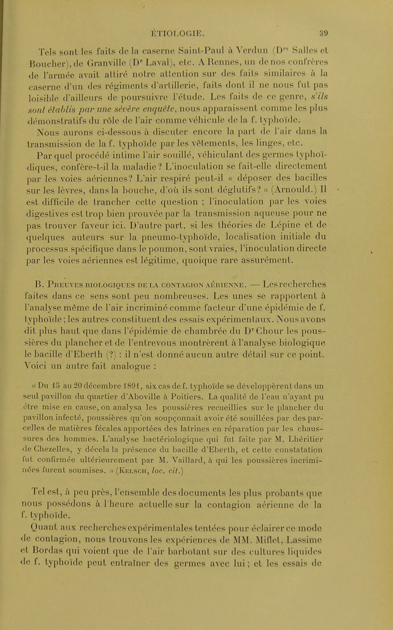 Tels sont les l'ails de la caserne Sainl-Paul à Verdun (D Salles el Boucher), tic (Iranvillc (Dr Laval), elc. A Rennes, un de nos confrères de l'année avait attiré ootre attention sur des faits similaires à la caserne d'un «les régiments d'artillerie, faits dont il ne nous fui pas loisible d'ailleurs de poursuivre l'étude. I.es faits de ce genre, s'ils sont établis par une sévère enquête, nous apparaissent comme les plus démonstratif s du rôle de l'air comme véhicule delà I'. typhoïde. Nous aurons ci-dessous à discuter encore la pari de l'air dans la transmission de la f. typhoïde parles vêtements, les linges, etc. Par quel procédé intime l'air souillé, véhiculant des germes lyphoï- diques, confère-t-il la maladie? L'inoculalion se fait-elle directement par les voies aériennes? L'air respiré peut-il « déposer des bacilles sur les lèvres, dans la bouche, d'où ils sont déglutifs? » (Arnould.) Il est difficile de trancher celte question ; l'inoculation par les voies digestives esl trop bien prouvée par la transmission aqueuse pour ne pas trouver faveur ici. D'autre part, si les théories de Lépine et de quelques auteurs sur la pncumo-lyphoïdc, localisation initiale du processus spécifique dans le poumon, sont vraies, l'inoculation directe par les voies aériennes esl légitime, quoique rare assurément. B. Preuves biologiques de la contagion aérienne. — Les recherches faites dans ce sens sont peu nombreuses. Les unes se rapportent à l'analyse même de l'air incriminé comme facteur d'une épidémie de f. typhoïde; les autres consliluent des essais expérimentaux. Nous avons dit plus haut que dans l'épidémie de chambrée du DrChour les pous- sières du plancher et de l'entrevoiis montrèrent à l'analyse biologique le bacille d'Eberlh (?) : il n'est donné aucun autre détail sur ce point. Voici un autre fait analogue : «Du 15 au 20 décembre 1891, six cas clef, typhoïde se développèrent dans un seul pavillon du quartier d'Aboville à Poiliers. La qualité de l'eau n'ayant pu être mise en cause, on analysa les poussières recueillies sur le plancher du pavillon infecté, poussières qu'on soupçonnait avoir été souillées par des par- celles de matières fécales apportées des latrines en réparation par les chaus- sures des hommes. L'analyse bactériologique qui fut faite par M. Lhéritier <le Chezelles, y décela la présence du bacille d'Eberlh, et celle constatation fut confirmée ultérieurement par M. Vaillard, à qui les poussières incrimi- nées furent soumises. » (Kelsch, loc. cil.) Tel esl. à peu près, l'ensemble des documents les plus probants que nous possédons à l'heure actuelle sur la contagion aérienne de la f. typhoïde. Quant aux recherches expérimentales tentées pour éclairer ce mode de contagion, nous trouvons les expériences de MM. Millet. Lassimc et Bordas qui voient que de l'air barbotant sur des cultures liquides de I. typhoïde peut entraîner des germes avec lui: et les e<sai< île