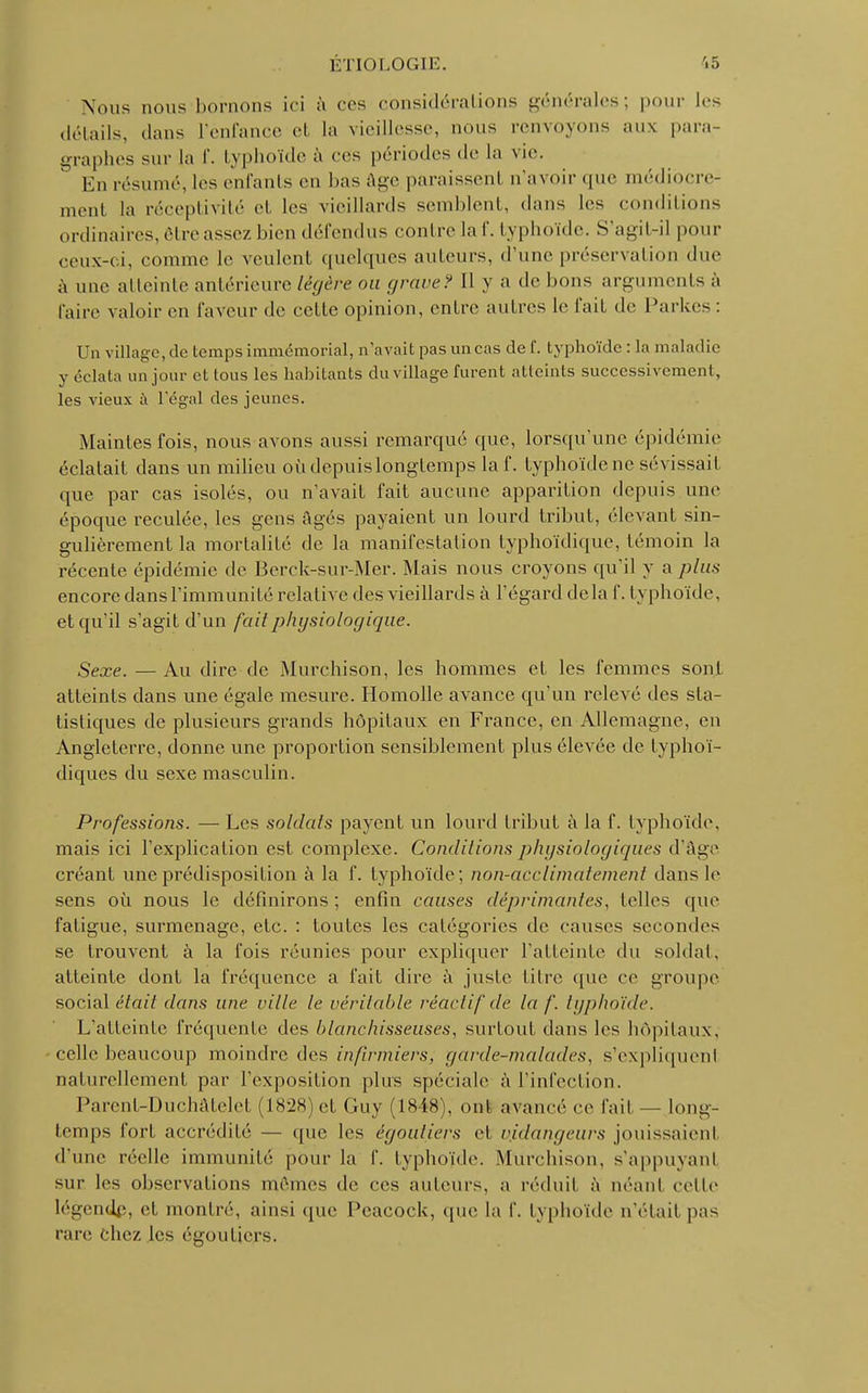 Nous nous bornons ici à ces considérations générales; pour les détails, dans l'enfance et la vieillesse, nous renvoyons aux para graphes sur la f. typhoïde à ces périodes de la vie. ° En résumé, les enfants en bas âge paraissent n'avoir que médiocre- ment la réceptivité et les vieillards semblent, dans les conditions ordinaires, être assez bien défendus contre la 1'. typhoïde. S'agit-il pour ceux-ci, comme le veulent quelques auteurs, d'une préservation due à une atteinte antérieure légère ou grave? Il y a de bons arguments à l'aire valoir en faveur de cette opinion, entre autres le l'ail de Parkes : Un village, de temps immémorial, n'avait pas un cas de f. typhoïde : la maladie y éclata un jour et tous les habitants du village furent atteints successivement, les vieux à l'égal des jeunes. Maintes fois, nous avons aussi remarqué que, lorsqu'une épidémie éclatait dans un milieu oùdepuislongtemps laf. typhoïde ne sévissait que par cas isolés, ou n'avait fait aucune apparition depuis une époque reculée, les gens Agés payaient un lourd tribut, ('levant sin- gulièrement la mortalité de la manifestation typhoïdique, témoin la récente épidémie de Berck-sur-Mer. Mais nous croyons qu'il y a plus encore dans l'immunité relative des vieillards à l'égard delà f. typhoïde, et qu'il s'agit d'un fait physiologique. Sexe. — Au dire de Murchison, les hommes et les femmes sont atteints dans une égale mesure. Homolle avance qu'un relevé des sta- tistiques de plusieurs grands hôpitaux en France, en Allemagne, en Angleterre, donne une proportion sensiblement plus élevée de typhoï- diques du sexe masculin. Professions. — Les soldais payent un lourd tribut à la f. typhoïde, mais ici l'explication est complexe. Conditions physiologiques d'âge créant une prédisposition à la f. typhoïde; non-acclimatement dans le sens où nous le définirons ; enfin causes déprimantes, telles que fatigue, surmenage, etc. : toutes les catégories de causes secondes se trouvent à la fois réunies pour expliquer l'atteinte du soldat, atteinte dont la fréquence a fait dire à juste titre que ce groupe social était dans une ville le vérilable réactif de la /'. tgphoïde. L'atteinte fréquente des blanchisseuses, surtout dans les hôpitaux, celle beaucoup moindre des infirmiers, garde-malades, s'expliquent oaturellement par l'exposition plus spéciale à l'infection. Parent-Duchâtelel (1828) et Guy (1848), ont, avancé ce l'ait — long- temps fort accrédité — que les égouliers el v.idangeurs jouissaient d'une réelle immunité pour la f. typhoïde. Murchison, s'appuyanl sur les observations mêmes de ces auteurs, a réduit à néant cette légende, et montré, ainsi que Peacock, que la f. typhoïde n'était pas rare chez les égoutjers.