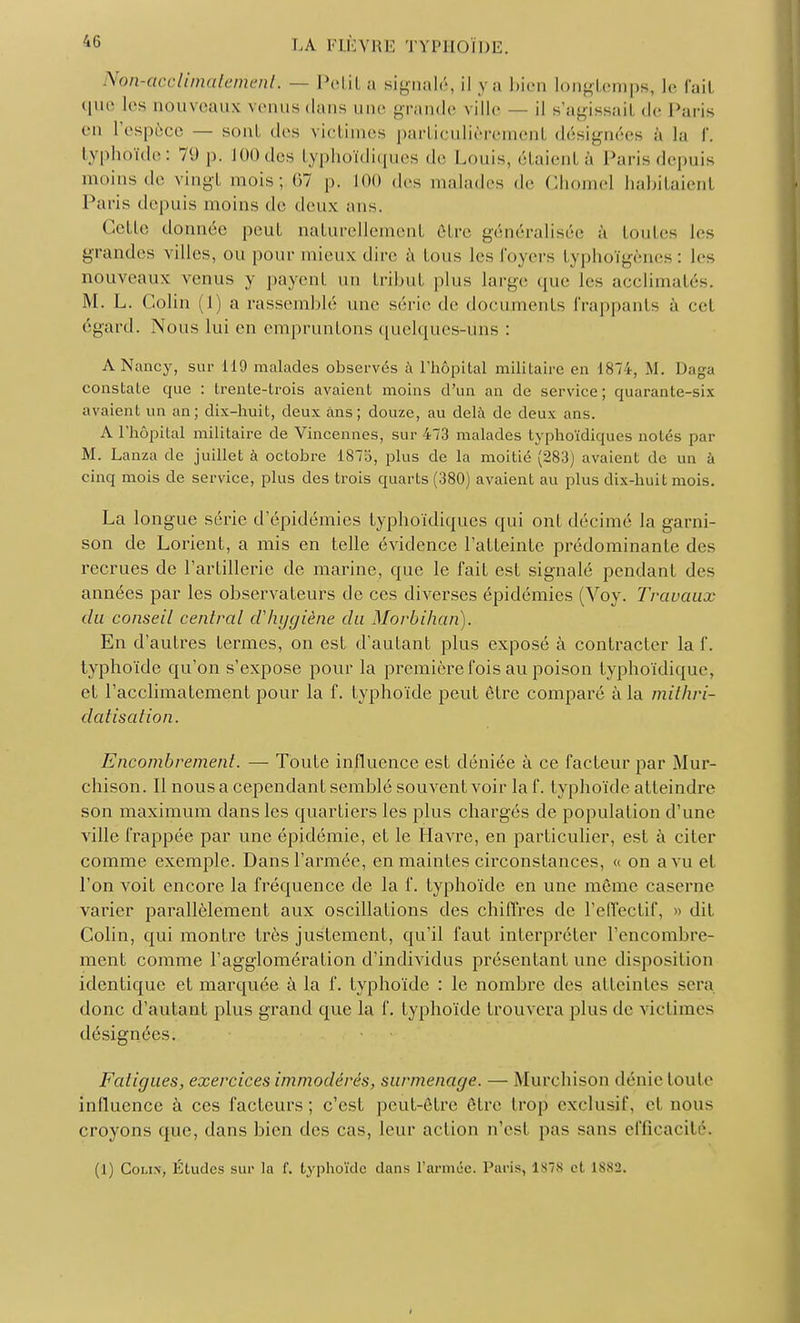 Non-acclimatement. — Petit a signalé, il ya bien longtemps, le fail que les nouveaux venus dans une grande ville — il s'agissait de Paris en l'espèce — sont des victimes particulièremenl désignées à la f. typhoïde: 79 p. 100 des typhoïdiques de Louis, étaienl à Paris depuis moins « le vingt mois; 67 p. 100 des main.les de clioiucl habitaienl Paris depuis moins de deux ans. Colle donnée peut naturellement être généralisée à toutes les grandes villes, ou pour mieux dire à tous les foyers typhoïgènes : les nouveaux venus y payent un tribut plus large «pie les acclimatés. M. L. Colin (1) a rassemblé une série de documents frappants à cet égard. Nous lui en empruntons quelques-uns : A Nancy, sur 119 malades observés à l'hôpital militaire en 1874, M. Daga constate que : trente-trois avaient moins d'un an de service; quarante-six avaient un an; dix-huit, deux ans; douze, au delà de deux ans. A l'hôpital militaire de Vincennes, sur 473 malades typhoïdiques notés par M. Lanza de juillet à octobre 1875, plus de la moitié (283) avaient de un à cinq mois de service, plus des trois quarts (380) avaient au plus dix-huit mois. La longue série d'épidémies typhoïdiques qui ont décimé la garni- son de Lorient, a mis en telle évidence l'atteinte prédominante des recrues de l'artillerie de marine, que le fait est signalé pendant des années par les observateurs de ces diverses épidémies (Voy. Travaux du conseil central d'hygiène du Morbihan). En d'autres termes, on est d'autant plus exposé à contracter la f. typhoïde qu'on s'expose pour la première fois au poison typhoïdique, et l'acclimatement pour la f. typhoïde peut être comparé à la mithri- datisation. Encombrement. — Toute influence est déniée à ce facteur par Mur- chison. Il nous a cependant semblé souvent voir la f. typhoïde atteindre son maximum dans les quartiers les plus chargés de population d'une ville frappée par une épidémie, et le Havre, en particulier, est à citer comme exemple. Dans l'armée, en maintes circonstances, « on a vu et l'on voit encore la fréquence de la f. typhoïde en une même caserne varier parallèlement aux oscillations des chiffres de l'effectif, » dit Colin, qui montre très justement, qu'il faut interpréter l'encombre- ment comme l'agglomération d'individus présentant une disposition identique et marquée à la f. typhoïde : le nombre des atteintes sera donc d'autant plus grand que la f. typhoïde trouvera plus de victimes désignées. Fatigues, exercices immodérés, surmenage. — Murchison dénie toute inlluence à ces facteurs; c'est peut-être être trop exclusif, cl nous croyons que, dans bien des cas, leur action n'est pas sans efficacité. (1) Colin, Études sur la f. typhoïde dans l'armée. Paris, lss et isvj.