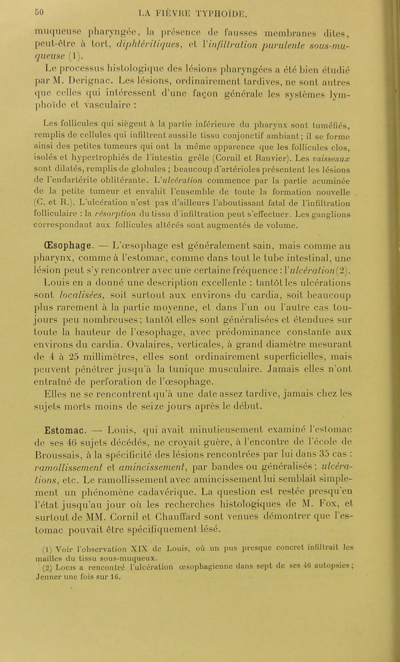 muqueuse pharyngée, la présence de fausses membranes dites, peut-être à tort, diphtéritiques, et Vinfiltration purulente sous-mu- queuse (1). Le processus liistologique des lésions pharyngées a été bien étudié par M. Derignac. Les lésions, ordinairement tardives, ne son! autres que celles qui intéressent d'une façon générale les systèmes lym- phoïde el vasculaire : Les follicules qui siègent à la partie inférieure du pharynx sont tuméfiés, remplis de cellules qui infiltrentaussile tissu conjonctif ambiant ; il se forme ainsi des petites tumeurs qui ont la même apparence que les follicules clos, isolés et hypertrophiés de l'intestin grêle (Corail et Ranvier). Les vaisseaux sont dilatés, remplis de globules ; beaucoup d'artérioles présentent les lésions de l'endartérite oblitérante. L'ulcérai ion commence par la partie acuminée de la petite tumeur et envahit l'ensemble de toute la formation nouvelle (C. et R.). L'ulcération n'est pas d'ailleurs l'aboutissant fatal de l'infiltration folliculaire : la résorption du tissu d'infiltration peut s'effectuer. Les ganglions correspondant aux follicules altérés sont augmentés de volume. Œsophage. — L'œsophage est généralement sain, mais comme au pharynx, comme à l'estomac, comme dans tout le tube intestinal, une lésion peut s'y rencontrer avec une certaine fréquence : Y ulcération^). Louis en a donné une description excellente : tantôt les ulcérations sont localisées, soil surtout aux environs du cardia, soit beaucoup plus rarement à la partie moyenne, et dans l'un ou l'autre cas tou- jours peu nombreuses; tantôt elles sont généralisées et étendues sur toute la hauteur de l'œsophage, avec prédominance constante aux environs du cardia. Ovalaires, verticales, à grand diamètre mesurant de A à 25 millimètres, elles sont ordinairement superficielles, mais peuvent pénétrer jusqu'à la tunique musculaire. Jamais elles n'ont entraîné de perforation de l'œsophage. Elles ne se rencontrent qu'à une date assez tardive, jamais chez les sujets morts moins de seize jours après le début. Estomac. — Louis, qui avait minutieusement examiné l'estomac de ses 46 sujets décédés, ne croyait guère, à l'encontre de l'école de Broussais, à la spécificité des lésions rencontrées par lui dans 35 cas : ramollissement et amincissement, par bandes ou généralisés : ulcéra- lions, etc. Le ramollissement avec amincissement lui semblait simple- ment un phénomène cadavérique. La question est restée presqu'en l'état jusqu'au jour où les recherches histologiques de M. box, el surtout de MM. Cornil et Chauffard sont venues démontrer que l'es- tomac pouvait être spécifiquement lésé. (1) Voir l'observation XIX de Louis, où un pus presque concret infiltrait les mailles du tissu sous-muqueux. (2) Louis a rencontré l'ulcération œsophagienne clans sept de ses 16 autopsies; Jenner une fois sur 16.