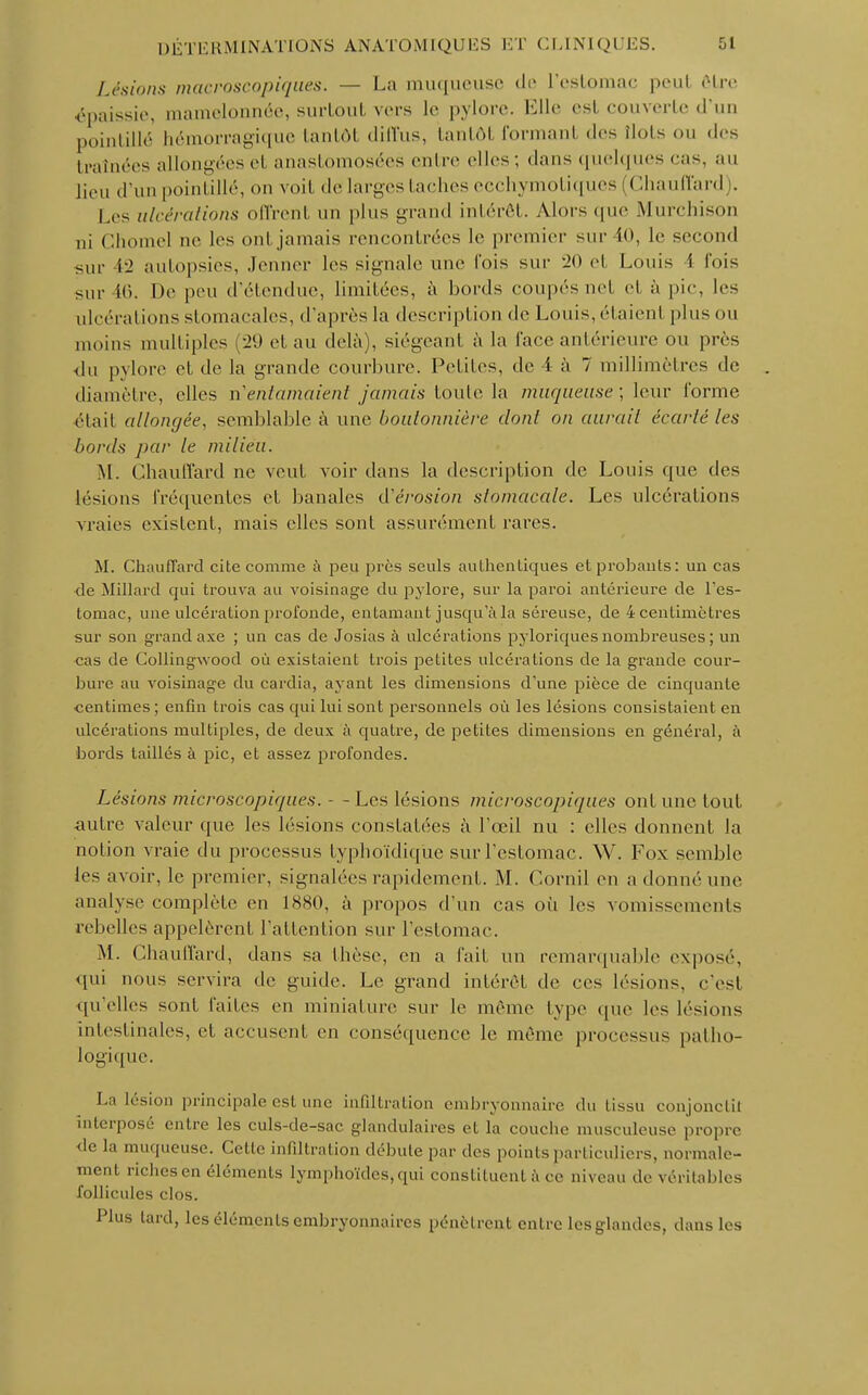 Lésions macroscopiques. — La muqueuse de L'estomac peut Être épaissie, mamelonnée, surtout vers le pylore. Elle est couverte d'un pointillé hémorragique tantôt diffus, tantôl formant des îlots ou des traînées allongées et anastomosées entre elles ; dans quelques cas, au lieu d'un pointillé, on voit de larges taches ecchymotiques (Chauffard . Les ulcéra/ions offrent un plus grand intérêt. Alors (pie Murchison nj Chôme! ue les onl jamais rencontrées le premier sur 10, le second sur 12 autopsies, Jeûner les signale une fois sur 20 el Louis i l'ois sur 46. De peu d'étendue, limitées, à bords coupés net el à pic, les ulcérations stomacales, d'après la description de Louis, étaienl pinson inoins multiples . 20 et au delà), siégeant à la face antérieure ou près du pylore et de la grande courbure. Petites, de 4- à 7 millimètres de diamètre, elles n'entamaient jamais toute la muqueuse; leur l'orme était allongée, semblable à une boutonnière dont on aurait écarté les bords par le milieu. M. Chauffard ne veut voir dans la description de Louis que des lésions fréquentes et banales d'érosion stomacale. Les ulcérations vraies existent, mais elles sont assurément rares. M. Chauffard cite comme à peu près seuls authentiques et probants: un cas de Millard qui trouva au voisinage du pylore, sur la paroi antérieure de l'es- tomac, une ulcération profonde, entamant jusqu'à la séreuse, de 4 centimètres sur son grand axe ; un cas de Josias à ulcérations pyloriquesnombreuses; un cas de Collingwood où existaient trois petites ulcérations de la grande cour- bure au voisinage du cardia, ayant les dimensions d'une pièce de cinquante centimes ; enfin trois cas qui lui sont personnels où les lésions consistaient en ulcérations multiples, de deux à quatre, de petites dimensions eu général, à bords taillés à pic, et assez profondes. Lésions microscopiques. - - Les lésions microscopiques ont une tout autre valeur que les lésions constatées à l'œil nu : elles donnent la notion vraie du processus typhoïdique sur l'estomac. W. Fox semble les avoir, le premier, signalées rapidement. M. Corail en a donné une analyse complète en 1880, à propos d'un cas où les vomissements rebelles appelèrent l'attention sur l'estomac. M. Chauffard, dans sa thèse, en a l'ait un remarquable exposé, qui nous servira de guide. Le grand intérêt de ces lésions, c'est qu'elles sont faites en miniature sur le même type que les lésions intestinales, et accusent en conséquence le même processus patho- logique. La lésion principale est une infiltration embryonnaire du tissu conjonctil interposé entre les culs-de-sac glandulaires et la couche musculeuse propre de la muqueuse. Cette infiltration débute par des points particuliers, normale- ment riches en éléments lymphoïdes, qui constituent à ce niveau de véritables follicules clos. Plus lard, les éléments embryonnaires pénètrent entre lesglandcs, dans les