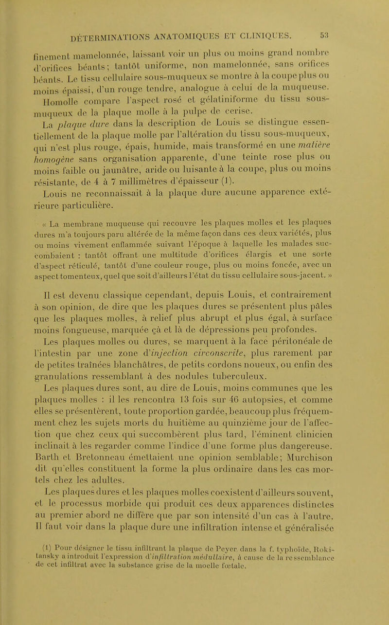 fmemenl mamelonnée, laissant voir un plus ou moins grand oombrc d'orifices béants; tantôt uniforme, non mamelonnée, sans orifices béants. Le tissu cellulaire sous-muqueux se montre à la coupe plusou moins épaissi, d'un rouge tendre, analogue à celui de la muqueuse. Homolle compare l'aspecl rosé et gélatiniforme du tissu sous- muqueux de lâ plaque molle à la pulpe de cerise. La plaque dure dans la description de Louis se dislingue essen- tiellement de la plaque molle par l'altération du lissu sous-muqueux, qui n'est plus rouge, épais, humide, mais transformé en une matière homogène sans organisation apparente, d'une leinlc rose plus ou moins faible ou jaunâtre, aride ou luisante à la coupe, plus ou moins résistante, de 4 à 7 millimètres d'épaisseur (I). Louis ne reconnaissait à la plaque dure aucune apparence exté- rieure particulière. « La membrane muqueuse qui recouvre les plaques molles et les plaques dures m'a toujours paru altérée de la même façon dans ces deux variétés, plus ou moins vivement enflammée suivant l'époque à laquelle les malades suc- combaient : tantôt offrant une multitude d'orifices élargis et une sorte d'aspect réticulé, tantôt d'une couleur rouge, plus ou moins foncée, avec un aspect tomenteux, quel que soit d'ailleurs l'état du tissu cellulaire sous-jacent. » Il est devenu classique cependant, depuis Louis, et contrairement à son opinion, de dire que les plaques dures se présentent plus pâles que les plaques molles, à relief plus abrupt et plus égal, à surface moins fongueuse, marquée <*à et là de dépressions peu profondes. Les plaques molles ou dures, se marquent à la face péritonéale de l'intestin par une zone d'injection circonscrite, plus rarement par de petites traînées blanchâtres, de petits cordons noueux, ou enfin des granulations ressemblant à des nodules tuberculeux. Les plaques dures sont, au dire de Louis, moins communes que les plaques molles : il les rencontra 13 fois sur 46 autopsies, et comme elles se présentèrent, toute proportion gardée, beaucoup plus fréquem- ment chez les sujets morts du huitième au quinzième jour de l'affec- tion que chez ceux qui succombèrent plus lard, l'éminenl clinicien inclinait à les regarder comme l'indice d'une forme plus dangereuse. Barth et Bretonneau émettaient une opinion semblable; Murchison dit qu'elles constituent la forme la plus ordinaire dans les cas mor- tels chez les adultes. Les plaquesdures et les plaques molles coexistent d'ailleurs souvent, et le processus morbide qui produit ces deux apparences distinctes au premier abord ne diffère que par son intensité d'un cas à l'autre. Il faut voir dans la plaque dure une infiltration intense et généralisée (1) Pour designer le lissu infiltrant la plaque de Pcycr dans la f. typhoïde, Roki- tansky a introduit l'expression d'infiltration médullaire, i\ cause de la ressemblance de cet infiltrai avec la substance grise de la moelle fœtale.