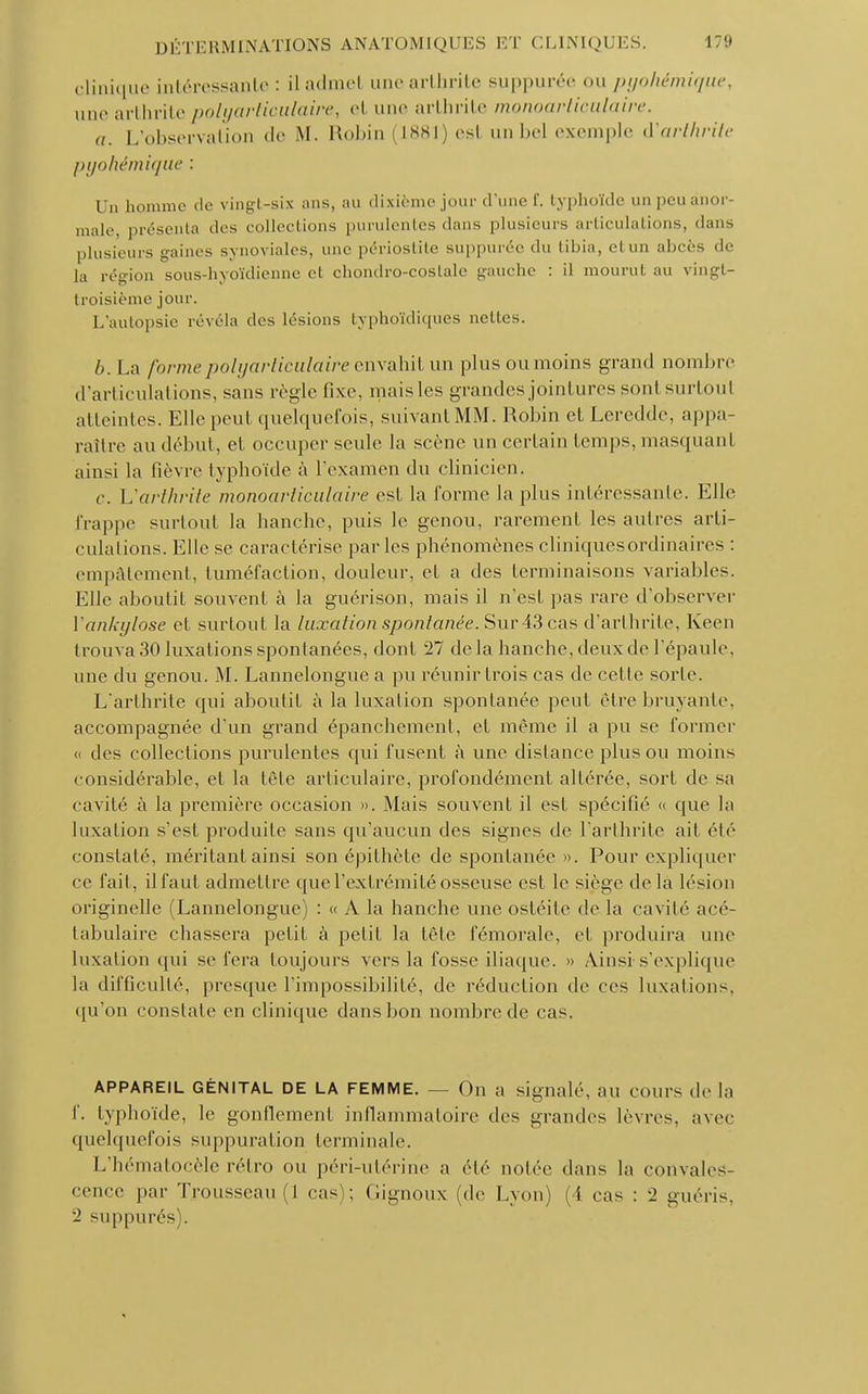 clinique intéressante : il admet une arthrite suppurée on pyohémique, une arthrite polyarticulaire, el une arthrite monoarticulaire. a. L'observation de M. Robin (1881) est unbel exemple d'arthrite pyohémique : Un homme de vingt-six ans, au dixième jour d'une f. typhoïde un peu anor- male, présenta des collections purulentes dans plusieurs articulations, dans plusieurs gaines synoviales, une périostite suppurée du tibia, el un abcès de la région sous-hyoïdienne et chondro-coslale gauche : il mourut au vingt- troisième jour. L'autopsie révéla des lésions Iyphoïdiques nettes. 6. La formepolyarticulaire envahit un pins ou moins grand nombre d'articulations, sans règle fixe, mais les grandes jointures sont surtout atteintes. Elle peul quelquefois, suivant MM. Robin et Leredde, appa- raître au début, el occuper seule la scène un certain temps, masquant ainsi la fièvre typhoïde à l'examen du clinicien. c. L'arthrite monoarticulaire est la forme la pins intéressante. Elle frappe surtout la hanche, puis le genou, rarement les autres arti- culations. Elle se caractérise parles phénomènes cliniques ordinaires : empâtement, tuméfaction, douleur, et a des terminaisons variables. Elle aboutit souvent à la guérison, mais il n*cst pas rare d'observer Yankylose et surtout la luxation spontanée. Sur 43 cas d'arthrite, Keen trouva 30 luxations spontanées, dont 27 delà hanche, deux de l'épaule, une du genou. M. Lannelongue a pu réunir trois cas de celle sorte. L'arthrite qui aboutit à la luxation spontanée peut être bruyante, accompagnée d'un grand épanchement, et même il a pu se former « des collections purulentes qui fusent à une dislance plus ou moins considérable, et la tête articulaire, profondément altérée, sort de sa cavité à la première occasion ». Mais souvent il est spécifié « que la luxation s'est produite sans qu'aucun des signes de l'arthrite ail été constaté, méritant ainsi son épithète de spontanée». Pour expliquer ce fait, ilfaut admettre que l'extrémité osseuse est le siège delà lésion originelle (Lannelongue) : « A la hanche une ostéite de la cavité acé- tabulaire chassera petit à petit la tête fémorale, et produira une luxation qui se fera toujours vers la fosse iliaque. » Ainsi-s'explique la difficulté, presque l'impossibilité, de réduction de ces luxations, qu'on constate en clinique dans bon nombre de cas. APPAREIL GÉNITAL DE LA FEMME. — On a signalé, an cours de la I'. typhoïde, le gonflement inflammatoire des grandes lèvres, avec quelquefois suppuration terminale. L'hématocèle rétro ou péri-utérine a été notée dans la convales- cence par Trousseau (1 cas); Gignoux (de Lyon) (4 cas : 2 guéris. 2 suppurés .