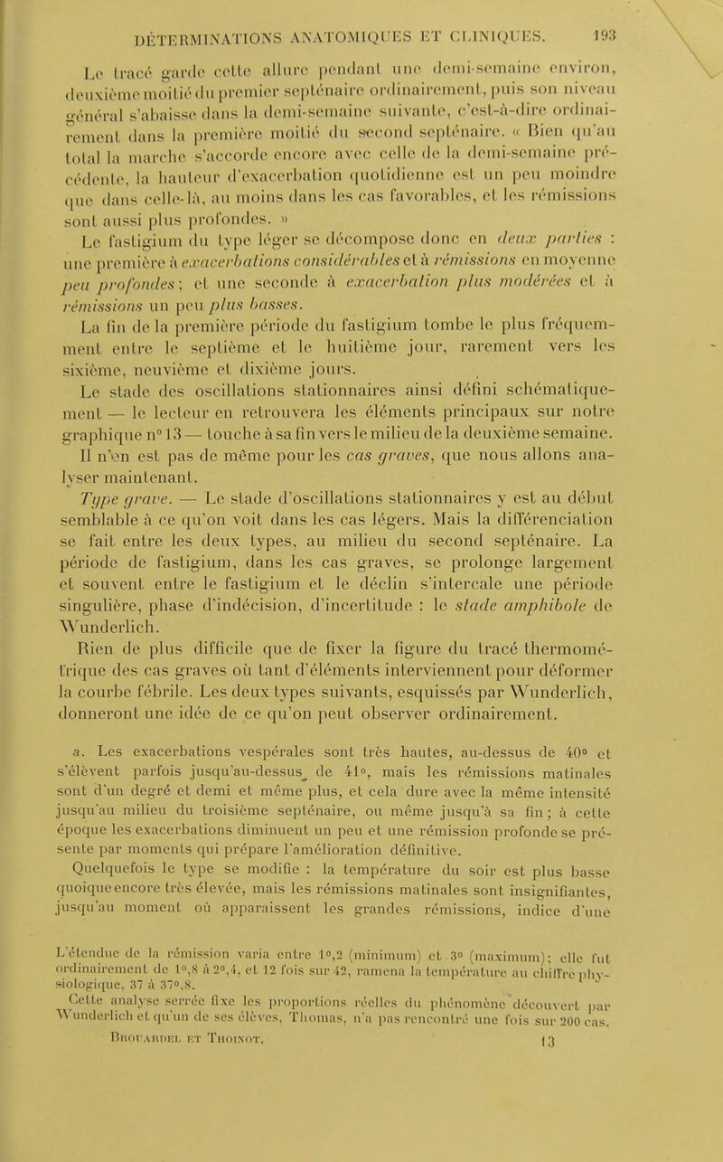 Le traoé garde cette allure pendant une demi-semaine environ, deuxième moitié du premier septénaire ordinairement, puis son niveau o-énéral s'abaisse dans la demi-semaine suivante, c'est-à-dire ordinai- rement dans la première moitié du second septénaire. « Bien qu'au total la marche s'accorde encore avec celle de la demi semaine pré- cédente, la hauteur d'exacerbation quotidienne esl un peu moindre que dans celle-là, au moins dans les cas favorables, et les rémissions sont aussi plus profondes. » Le fastigium du type léger se décompose donc on deux parties : une première à exacerbations considérables et à remissions en moyenne peu profondes: et une seconde à exacerbation plus modérées et a rémissions un peu plus liasses. La fin delà première période du fastigium tombe le plus fréquem- ment entre le septième et le huitième jour, rarement vers les sixième, neuvième et dixième jours. Le stade des oscillations slationnaires ainsi défini schématique- ment— le lecteur en retrouvera les éléments principaux sur notre graphique n°l3— touche à sa fin vers le milieu delà deuxième semaine. 11 n'en est pas de même pour les cas graves, que nous allons ana- lyser maintenant. Type grave. — Le stade d'oscillations slationnaires y est au début semblable à ce qu'on voit dans les cas légers. Mais la différenciation se fait entre les deux types, au milieu du second septénaire. La période de fastigium, dans les cas graves, se prolonge largement et souvent entre le fastigium et le déclin s'intercale une période singulière, phase d'indécision, d'incertitude : le stade amphibole de Wunderlich. Rien de plus difficile que de fixer la figure du tracé thermomé- t'rique des cas graves où tant d'éléments interviennent pour déformer la courbe fébrile. Les deux types suivants, esquissés par Wunderlich, donneront une idée de ce qu'on peut observer ordinairement. a. Les exacerbations vespérales sont très hautes, au-dessus de 40° et s'élèvent parfois jusqu'au-dessus^ de 41, mais les rémissions matinales sont d'un degré et demi et même plus, et cela dure avec la même intensité jusqu'au milieu du troisième septénaire, ou même jusqu'à sa fin; à celle époque les exacerbations diminuent un peu et une rémission profonde se pré- sente par moments qui prépare l'amélioration définitive. Quelquefois le type se modifie : la température du soir est plus liasse quoique encore très élevée, mais les rémissions matinales sont insignifiantes, jusqu'au momenl où apparaissent les grandes rémissions, indice d'une I.'étendue de la rémission varia entre L«,2 (minimum) et 3 (maximum); elle fut ordinairement de 1°,8 a2°,4, et 12 fois sur 42, ramena la température au chiffre phy- siologique, 37 à 37°.S. Cette analyse serrée fixe les proportions réelles du phénomène découvert par Wunderlich et qu'un de ses élèves, Thomas, n'a pas rencontré une fois sur 200 cas. BnouARDEL kt Thoinot. )'»