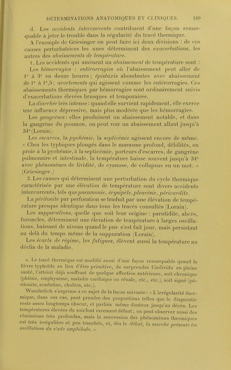 d. Los accidents intercurrents contribuent d'une façon remar- quable à jeter te trouble dans la régularité du tracé thermique. A l'exemple de Griesinger on peu) faire ici deux divisions : de ces causes perturbatrices les unes déterminent des exacerbations, les autres (les abaissements de température. t. Les accidents qui amènent un abaissement de température sont : Les hémorragies : entérorragies où rabaissement, peut aller de 1° à 3° en douze heures; épistaxis abondantes avec abaissement de 1° à t°,5; avortements qui agissent comme les entérorragies. Ces abaissements thermiques par hémorragies sont ordinairement suivis d'exacerbations élevées brusques et temporaires. La diarrhée très intense: quand elle survient rapidement, elle exerce une influence dépressive, mais plus modérée que les hémorragie^. Les gangrènes: elles produisent un abaissement notable, et dans la gangrène du poumon, on peut voir un abaissement allant jusqu'à 34° (Lorain). Les escarres, la pyohémie, la septicémie agissent encore de même. <( Chez les typhiques plongés dans le marasme profond, débilités, en proie à la pyohémie, à la septicémie, porteurs d'escarres, de gangrène pulmonaire et intestinale, la température baisse souvent jusqu'à 34° avec phénomènes de lividité, de cyanose, de collapsus en un mol. » (Griesinger.) 2. Les causes qui déterminent une perturbation du cycle thermique caractérisée par une élévation de température sont divers accidents intercurrents, tels que pneumonie, ér y sipèle, pleurésie, péricardite. La péritonite par perforation se traduit par une élévation de tempé- rature presque identique dans tous les tracés consultés (Lorain). Les suppurations, quelle que soit leur origine : parotidite, abcès, furoncles, déterminent une élévation de température à larges oscilla- tions, baissant de niveau quand le pus s'est fait jour, mais persistant au delà du temps même de la suppuration (Lorain). Les écarts de régime, les fatigues, élèvent aussi la température au déclin de la maladie. e. Le trace thermique est modifié aussi d'une façon remarquable quand la fièvre typhoïde au lieu d être primitive, de surprendre l'individu en pleine santé, l'atteint déjà souffrant de quelque affection antérieure, soit chronique (phtisie, emphysème, maladie cardiaque ou rénale, etc., etc.), soit aiguë (pé- ritonite, scarlatine, choléra, etc.). Wunderlich s'exprime à ce sujet de la façon suivante: « L'irrégularité ther- mique, dans ces cas, peut prendre des proportions telles que le diagnostic reste assez longtemps obscur, et parfois même douteux jusqu'au décès. Les températures élevées du soirfout rarement défaut ; on peut observer aussi des rémissions très profondes, mais la succession des phénomènes thermiques est très irrégulière et peu tranchée, el, dès le début, la marche présente tes oscillations du stade amphibole. »