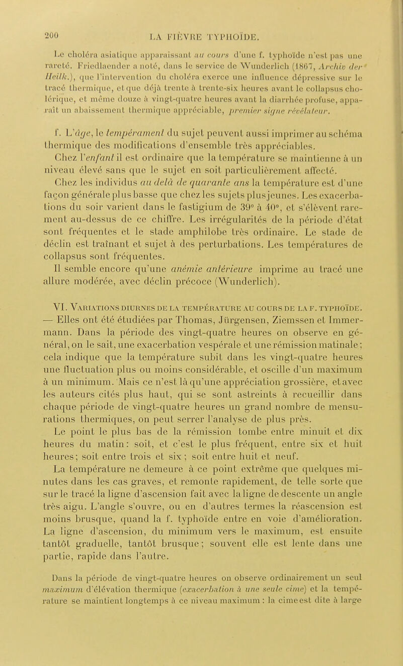 Le choléra asiatique apparaissanl au cours d'une î. typhoïde n'est pas une rareté. Friedlaender a noté, dans le service de Wunderlicb (1867, Arehiv der Heilk.), que l'intervention tlu choléra exerce une influence dépressive sur le tracé thermique, cl que déjà trente à trente-six heures avant le collapsus cho- lérique, et même douze à vingt-quatre heures avant la diarrhée profuse, appa- raît un abaissement thermique appréciable, premier signe révélateur. f. Uûge, le tempérament du su jet peuvent aussi imprimer au schéma thermique des modifications d'ensemble liés appréciables. Chez Venfant il est ordinaire que la température se maintienne ;'i un niveau élevé sans que le sujet en soil particulièremenl affecté. Chez les individus au delà de quarante ans la température est d'une layon générale plus basse que chezles sujets plus jeunes. I .es exaçerba- tions du soir varient dans le fastigium de 39° à 10°, el s'élèvent rare- ment au-dessus de ce chiffre. Les irrégularités de la période d'étal sont fréquentes et le stade amphilobe très ordinaire. Le stade de déclin est traînant et sujet à des perturbations. Les tempérai nies de collapsus sont fréquentes. Il semble encore qu'une anémie antérieure imprime au tracé une allure modérée, avec déclin précoce (Wunderlich). VI. Variations diurnes de la température au cours de la f. typhoïde. — Elles ont été étudiées par Thomas, Jûrgensen, Ziemsscn et Immer- mann. Dans la période des vingt-quatre heures on observe en gé- néral, on le sait, une exacerbation vespérale et une rémission matinale : cela indique que la température subit dans les vingt-quatre heures une fluctuation plus ou moins considérable, et oscille d'un maximum à un minimum. Mais ce n'est là qu'une appréciation grossière, elavec les auteurs cités plus haut, qui se sont astreints à recueillir dans chaque période de vingt-quatre heures un grand nombre de mensu- rations thermiques, on peut serrer l'analyse de plus près. Le point le plus bas de la rémission tombe entre minuit et dix heures du matin: soit, et c'est le plus fréquent, entre six et huit heures; soit entre trois et six; soit entre huit et neuf. La température ne demeure à ce point extrême que quelques mi- nutes dans les cas graves, et remonte rapidement, de telle sorte que sur le tracé la ligne d'ascension fait avec la ligne de descente un angle très aigu. L'angle s'ouvre, ou en d'autres termes la réascension est moins brusque, quand la f. typhoïde entre en voie d'amélioration. La ligne d'ascension, du minimum vers le maximum, esl ensuite tantôt graduelle, tantôt brusque; souvent elle esl lente dans une pai lie, rapide dans l'autre. Dans la période de vingt-quatre heures on observe ordinairement un seul maximum d'élévation thermique [exacerbation à une seule cime) et la tempé- rature se maintient longtemps à ce niveau maximum : la cime est dite à large