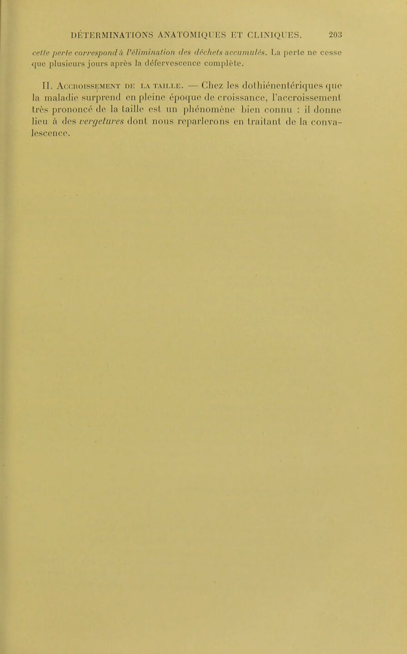 cette perte correspond à l'élimination des déchets accumulés. La perle ne cesse que plusieurs jours après la défervescence complète. II. Accroissement de la taille. Chez les dothiénentériques que la maladie surprend en pleine époque de croissance, l'accroissemenl très prononcé de la taille esi un phénomène bien connu : il donne lieu à des vergetures donl nous reparlerons en trailanl de l;i conva- lescence.