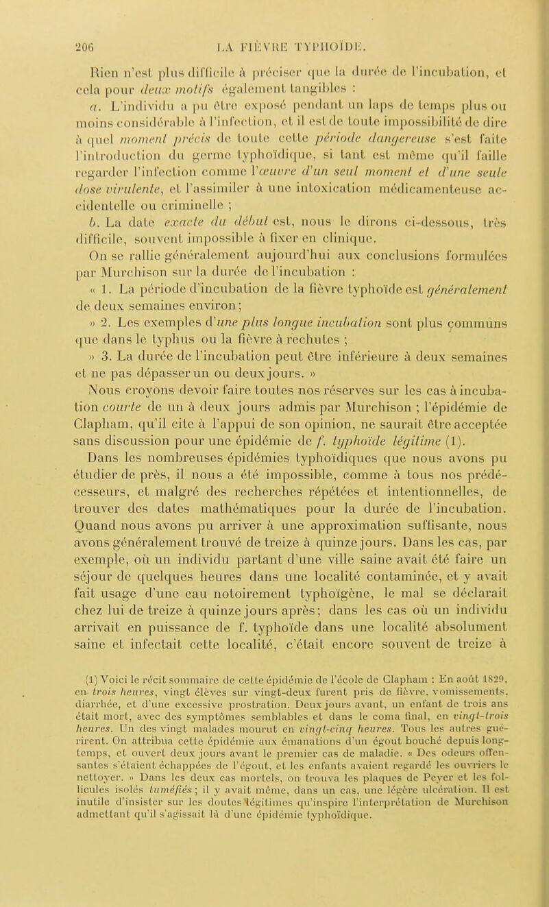 Rien n'esl plus difficile à préciser que la durée de l'incubation, el cela pour deux motifs égalemenl tangibles : a. L'individu a pu être exposé pendanl an laps de temps pinson moins considérable à l'infection, et il esl de toute impossibilité de dire à quel moment précis de toute cette période dangereuse s'esl faite l'introduction du germe typhoïdique, si tant esl même qu'il faille regarder l'infection comme Vœuvre d'un seul moment et d'une seule dosé virulente, et l'assimiler à une intoxication médicamenteuse ac- cidentelle ou criminelle ; 6. La date exacte du début est, nous le dirons ci-dessous, très difficile, souvenl impossible à fixer en clinique. On se rallie généralement aujourd'hui aux conclusions formulées par Murchison sur la durée de l'incubation : « 1. La période d'incubation de la fièvre typhoïde est généralement de deux semaines environ; » 2. Les exemples d'une plus longue incubation sont pins communs que dans le typhus ou la fièvre à rechutes ; » 3. La durée de l'incubation peut être inférieure à deux semaines et ne pas dépasser un ou deux jours. » Nous croyons devoir l'aire toutes nos réserves sur les cas à incuba- lion courte de un à deux jours admis par Murchison ; l'épidémie de Clapham, qu'il cite à l'appui de son opinion, ne saurait être acceptée sans discussion pour une épidémie de f. tgphoïde légitime (1). Dans les nombreuses épidémies typhoïdiques que nous avons pu étudier de près, il nous a été impossible, comme à tous nos prédé- cesseurs, et malgré des recherches répétées et intentionnelles, de trouver des dates mathématiques pour la durée de l'incubation. Quand nous avons pu arriver à une approximation suffisante, nous avons généralement trouvé de treize à quinze jours. Dans les cas, par exemple, où un individu partant d'une ville saine avait été faire un séjour de quelques heures dans une localité contaminée, et y avait l'ait usage d'une eau notoirement typhoïgône, le mal se déclarait chez lui de treize à quinze jours après; dans les cas où un individu arrivait en puissance de f. typhoïde dans une localité absolument saine et infectait cette localité, c'était encore souvent de treize à (1) Voici le récit sommaire de cette épidémie de l'école de Clapham : En août L829, en trois heures, vingt élèves sur vingt-deux furent pris de fièvre, vomissements, diarrhée, et d'une excessive prostration. Deux jours avant, un entant de trois ans était mort, avec des symptômes semblables et dans le coma final, en rinçjt-trois heures. Un des vingt malades mourut en vingt-cinq heures. Tous les autres gué- rirent. On attribua cette épidémie aux émanations d'un égout bouché depuis long- temps, et ouvert deux juin s avant le premier cas de maladie. « Des odeurs offen- santes s'étaient échappées de 1*égout, et les enfants avaient regardé les ouvriers le nettoyer. » Dans les deux cas mortels, on trouva les plaques de Pcyer et les fol- licules isolés tuméfiés] il y avait même, dans un cas. une légère ulcération. 11 est inutile d'insister sur les doutes légitimes qu'inspire l'interprétation de Murchison admettant qu'il s'agissait là d'une épidémie typhoïdique.