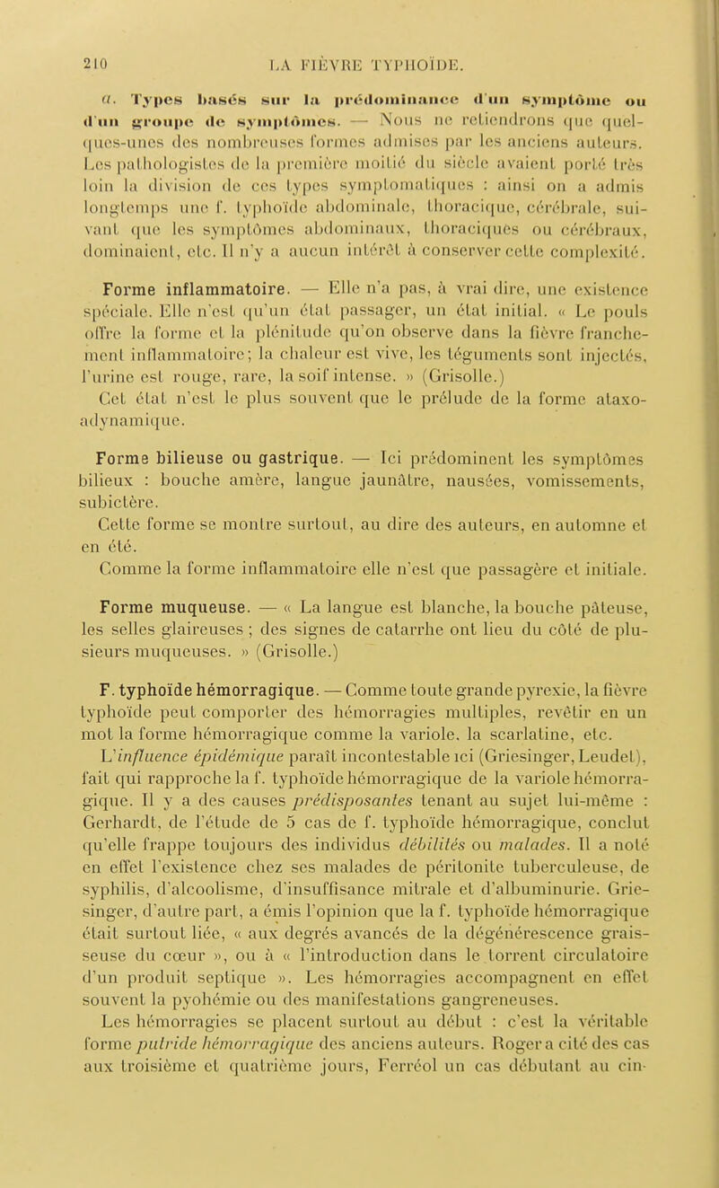 Types basés sur la prédominance d'un symptôme ou d'un groupe de symptômes. — Nous ne retiendrons que quel- ques-unes des nombreuses formes admises par les anciens auteurs. Les pathologistes de la première moitié du siècle avaient porté très loin la division de ces types symptomatiques : ainsi on a admis longtemps une f. typhoïde abdominale, thoracique, cérébrale, sui- vanl que les symptômes abdominaux, Ihoraciques ou cérébraux, dominaient, etc. 11 n'y a aucun intérêt à conserver cette complexité. Forme inflammatoire. — Elle n'a pas, à vrai dire, une existence spéciale. Elle n'est qu'un état passager, un état initial. « Le pouls offre la forme et la plénitude qu'on observe dans la fièvre franche- ment inflammatoire; la chaleur esl vive, les téguments sont injectés, l'urine est rouge, rare, la soif intense. » (Grisolle.) Cet état n'est le plus souvent que le prélude de la forme ataxo- adynamique. Forme bilieuse ou gastrique. — Ici prédominent les symptômes bilieux : bouche amère, langue jaunâtre, nausées, vomissements, subictère. Cette forme se montre surtout, au dire des auteurs, en automne et en été. Comme la forme inflammatoire elle n'est que passagère et initiale. Forme muqueuse. — « La langue est blanche, la bouche pâteuse, les selles glaireuses ; des signes de catarrhe ont lieu du côté de plu- sieurs muqueuses. » (Grisolle.) F. typhoïde hémorragique. — Comme toute grande pyrexie, la fièvre typhoïde peut comporter des hémorragies multiples, revêtir en un mot la forme hémorragique comme la variole, la scarlatine, etc. \_î influence épvdémique paraît incontestable ici (Griesinger, Leudet), fait qui rapproche la f. typhoïde hémorragique de la variole hémorra- gique. Il y a des causes prédisposa/îles tenant au sujet lui-même : Gerhardt, de l'étude de 5 cas de f. typhoïde hémorragique, conclut qu'elle frappe toujours des individus débilités ou malades. Il a noté en effet l'existence chez ses malades de péritonite tuberculeuse, de syphilis, d'alcoolisme, d'insuffisance mitrale et d'albuminurie. Grie- singer, d'autre part, a émis l'opinion que la f. typhoïde hémorragique était surtout liée, « aux degrés avancés de la dégénérescence grais- seuse du cœur », ou à « l'introduction dans le torrent circulatoire d'un produit septique ». Les hémorragies accompagnent en effet souvent la pyohémie ou des manifestations gangreneuses. Les hémorragies se placent surfout au début : c'est la véritable forme putride hémorragique des anciens auteurs. Roger a cité des cas aux troisième et quatrième jours, Ferréol un cas débutant au cin-