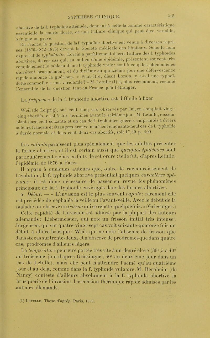 aborlivo de la f. typhoïde atténuée, donnant à eelle-là comme caractéristique essentielle la courte durée, et non l'allure clinique qui peut être variable, b daigne ou grave. En fnuu-e, la question de la f. typhoïde abortive est venue à diverses repn- ses (1870-1872-1876) devant la Société médicale des hôpitaux. Sous le nom expressif de lyphoïdeite, Lorain a parfaitemenl décril l'allure des I'. typhoïdes abortives, de ces cas qui, au milieu d'une épidémie, présentent souvent très complètemenl le tableau d'une f. typhoïde vraie: tout à couples phénomènes s'arrêtent brusquement, et du dixième au quinzième jour une défcrvcscencc rapide annonce la guérison. « Peut-être, disait Lorain, y a-t-il une typhoï- dettecommeily a une varioloïde? » M.Letulle (1) a, plus récemment, résumé l'ensemble de la question tant en France qu'à l'étranger. La fréquence de la f. typhoïde abortive est difficile à fixer. Weil (de Leipzig), sur cent cinq cas observés par lui,en comptait vingt- cinq aborlifs, c'est-à-dire terminés avant le seizième jour. M. Letulle, rassem- blant onze cent soixante et un cas de f. typhoïdes guéries empruntés à divers auteurs français et étrangers, trouve neuf cent cinquante-neuf cas de f. typhoïde à durée normale et deux cent deuxcas abortifs, soit 17,39 p. 100. Les enfants paraissent plus spécialement que les adultes présenter la l'orme abortive, et il est certain aussi que quelques épidémies sont particulièrement riches en faits de cet ordre : telle fut, d'après Lelulle, l'épidémie de 1876 à Paris. Il a paru à quelques auteurs que, outre le raccourcissement de l'évolution, la f. typhoïde abortive présentait quelques caractères spé- ciaux : il est donc nécessaire de passer en revue les phénomènes principaux de la f. typhoïde envisagés dans les formes abortives. a. Début. — « L'invasion est le plus souvent rapide; rarement elle est précédée de céphalée la veille ou l'avant-veille. Avec le début de la maladie on observe xm frisson qui se répète quelquefois. » (Griesinger.) Cette rapidité de l'invasion est admise par la plupart des auteurs allemands: Liebermeisler, qui note un frisson initial très intense: Jiïrgensen, qui sur quatre-vingt-sept cas voit soixante-quatorze fois un début à allure brusque ; Weil, qui ne note l'absence de frisson que dans six cas sur trente-deux, et n'observe de prodromes < pie dans quatre cas, prodromes d'ailleurs légers. La température peutêtre portée très vile à un degré élevé (39°,5 à 101 au troisième jour d'après Griesinger ; 40° au deuxième jour dans un cas de Letulle), mais elle peut n'atteindre l'acmé qu'au quatrième jour etau delà, comme clans la f. typhoïde vulgaire. M. Bemheim de Nancy) conteste d'ailleurs absolument à la f. typhoïde aborlive la brusquerie de L'invasion, l'ascension thermique rapide admises par les auteurs allemands. (1) Letulle, Thèse d'agrég. Paris. 1SSG.