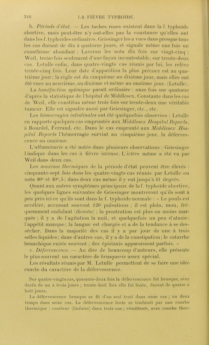 h. Période d'état. — Les lâches roses existent dans la I. typhoïde aborlive, mais peut-ôlre n'y ont-elles pas ta constance qu'elles ont dans les f. typhoïdes ordinaires, Griesinger les a vues dans presque tous les cas duranl de dix à quatorze jours, cl signale môme une fois an exanthème abondant; Laveran les nota dix fois sur vingt-cinq; Weil, treize fois seulement d'une façon incontestable, sur trente-deux cas. Letulle enfin, dans quatre-vingts cas réunis par lui, les relève trente-cinq fois. Leur date d'apparition la plus précoce esl au qua- trième jour; la règle esl du cinquième au dixième jour, mais elles ont clé vues au neuvième, au dixième et même au onzième jour. (Letulle . La tuméfaction splénique paraîl ordinaire: onze Fois sur quatorze d'après la statistique de l'hôpital de Middlesex. Constante dans les cas de Weil, elle constitua mémo trois fois sur trente-deux une véritable tumeur. Elle esl signalée aussi par Griesinger, etc., etc. Les hémorragies intestinales ont été quelquefois observées ; Letulle en rapporte quelques cas empruntés aux Middlesex Hospital Reports, à Bourdel, Ferrand, etc. Dans le cas emprunté aux Middlesex Hos- pital Reports l'hémorragie survint au cinquième jour, la déferves- cenec au onzième. L'albuminurie a été notée dans plusieurs observations : Griesinger 1 indique dans les cas à fièvre intense. Lictère même a été vu par Weil dans deux cas. Les maxima thermiques de la période d'état peuvent être élevés : cinquante-sept fois dans les quatre-vingts cas réunis par Letulle on nota 40° et 40°,5; dans deux cas même il y eut jusqu'à 41 degrés. Quant aux autres symptômes principaux de laf. typhoïde aborlive, les quelques lignes suivantes de Griesinger montreront qu'ils sont à peu près ici ce qu'ils sont dans la f. typhoïde normale : « Le pouls esl accéléré, accusant souvent 120 pulsations ; il est plein, mou. fré- quemment ondulant (dicrole) ; la prostration est plus ou moins mar- quée ; il y a de l'agitation la nuit, et quelquefois un peu d'ataxie; l'appétit manque; la langue est chargée et a de la tendance à se des- sécher. Dans la majorité des cas il y a par jour de une à trois selles liquides; dans d'autres cas, il y a de la constipation; le catarrhe bronchique existe souvent ; des épistaxis apparaissent parfois. » c. Défervescence. — Au dire de beaucoup d'auteurs, elle présente le plus souvent un caractère de brusquerie assez spécial. Les résultats réunis par M. Letulle permettent de se faire une idée exacte du caractère de la défervescence. Sur quatre-ving'ts cas, quarante-deux fois la défervescence fut brusque, avec durée de un à trois jours ; trente-huit fois elle fut lente, durant de quatre à huit jours. La défervescence brusque se fit d'un seul Irai! dans onze cas ; en deux temps dans seize cas. La défervescence lente se traduisit par une courbe thermique : continue (linéaire) dans trois cas ; rémittente, avec courbe ther-