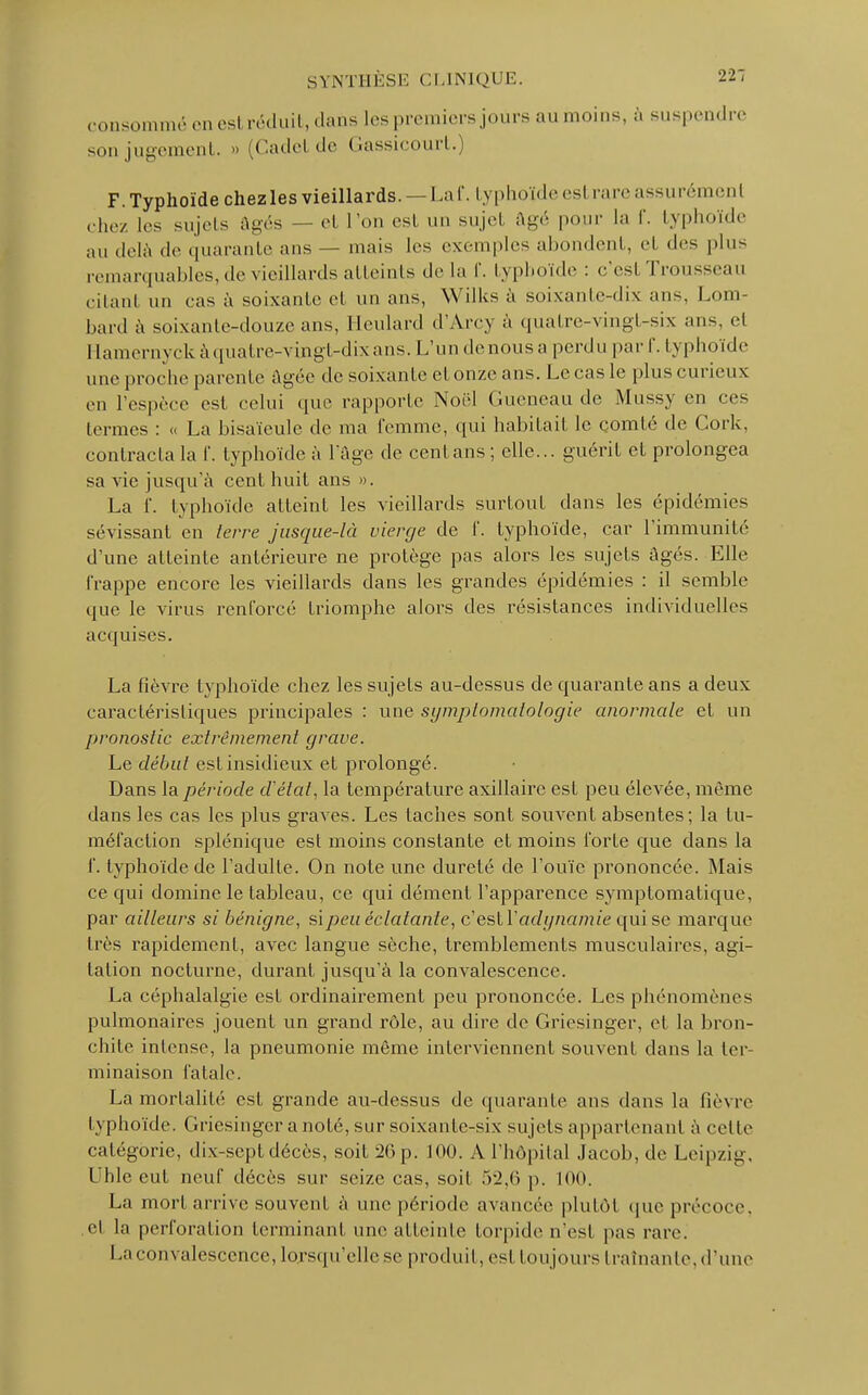 consommé en estréduit, dans les premiers jours au moins, à suspendre son jugement. » (Cadel de Gassicourt.) F. Typhoïde chezles vieillards. — La I. typhoïdeesl rare assurément chez 1rs sujets âgés — et Ton est un sujel âgé pour la f. typhoïde au delà de quarante ans — mais les exemples ab lent, et des plus remarquables, de vieillards atteints de la f. typhoïde : c'esl Trousseau citanl un cas à soixante et un ans, Wilks à soixante-dix ans, Lom- bard à soixante-douze ans, Heulard d'Arcy à quatre-vingt-six ans, et rlamernyck à quatre-vingt-dix ans. L'un denousa perdu par f. typhoïde une proche parente âgée de soixante et onze ans. Le cas le plus curieux en l'espèce est celui que rapporte Noël Gueneau de Mussy en ces termes : « La bisaïeule de ma femme, qui habitait le comté de Cork, contracta la f. typhoïde à l'âge de cent ans ; elle... guérit et prolongea sa vie jusqu'à cent huit ans ». La 1'. typhoïde atteint les vieillards surtout dans les épidémies sévissant en terre jusque-là vierge de f. typhoïde, car l'immunité d'une atteinte antérieure ne protège pas alors les sujets âgés. Elle frappe encore les vieillards dans les grandes épidémies : il semble que le virus renforcé triomphe alors des résistances individuelles acquises. La fièvre typhoïde chez les sujets au-dessus de quarante ans a deux caractéristiques principales : une symplomaiologie anormale et un pronostic extrêmement grave. Le début est insidieux et prolongé. Dans la période d'état, la température axillaire est peu élevée, même dans les cas les plus graves. Les taches sont souvent absentes; la tu- méfaction splénique est moins constante et moins forte que dans la f. typhoïde de l'adulte. On note une dureté de l'ouïe prononcée. Mais ce qui domine le tableau, ce qui dément l'apparence symptomatique, par ailleurs si bénigne, si peu éclatante, c'estYadynamie qui se marque 1res rapidement, avec langue sèche, tremblements musculaires, agi- tation nocturne, durant jusqu'à la convalescence. La céphalalgie est ordinairement peu prononcée. Les phénomènes pulmonaires jouent un grand rôle, au dire de Griesinger, et la bron- chite intense, la pneumonie même interviennent souvent dans la ter- minaison fatale. La mortalité est grande au-dessus de quarante ans dans la fièvre typhoïde. Griesinger a noté, sur soixante-six sujets appartenant à cet le catégorie, dix-sept décès, soit 26p. 100. A l'hôpital .Jacob, de Leipzig, Uhle eut neuf décès sur seize cas, soit 52,6 p. 100. La mort arrive souvent à une période avancée plutôt que précoce, et la perforation terminant une atteinte torpide n'est pas rare. La convalescence, lorsqu'elle se produit, est toujours traînante, d'une