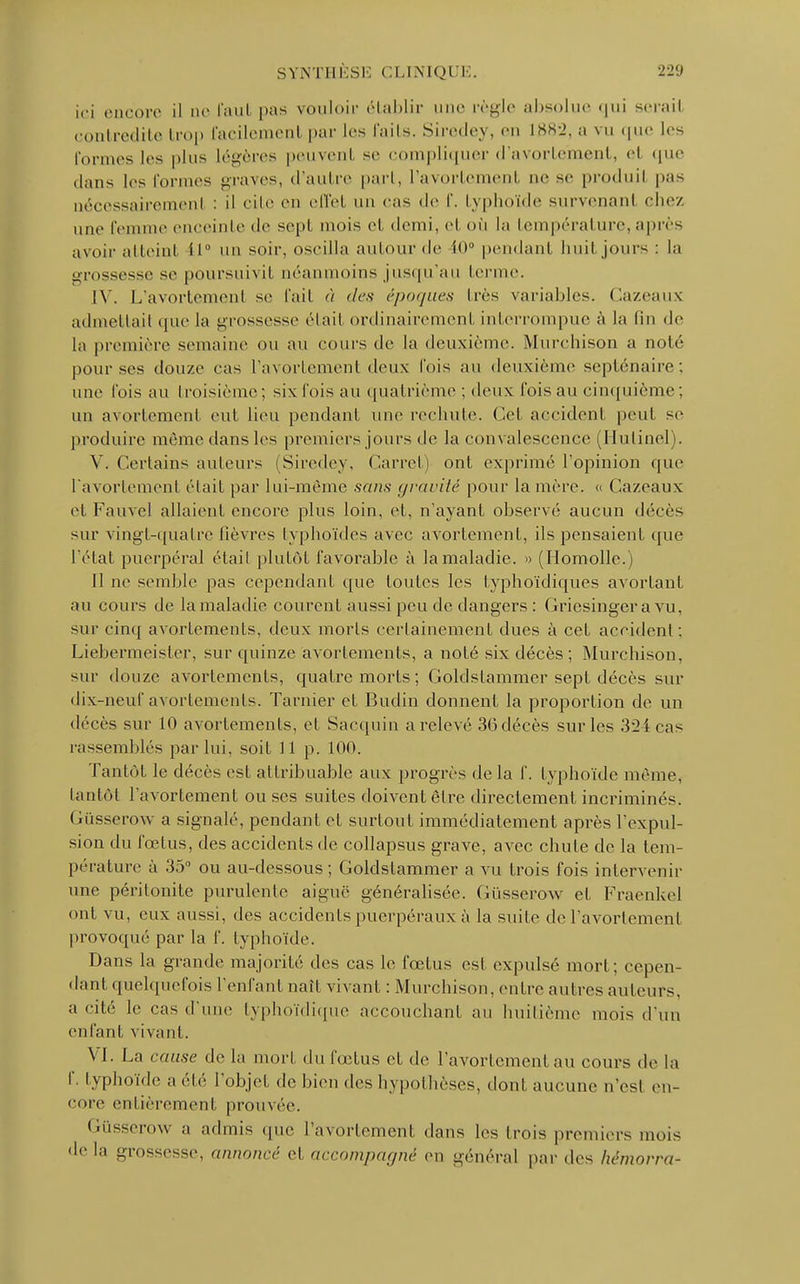 ici encore il do l'aul pas vouloir établir mie règle absolue qui serail contredite trop facilement par les faits. Siredey, en 1882, a vu que les formes les plus légères peuvent se compliquer d'avorte'ment, el que ilitns l<-s formes graves, d'autre part, l'avortement m* se produil pas nécessairement : il cite en effet un cas de f. typhoïde survenant chez une femme enceinte de sept mois et demi, cl où la température, après avoir atteint i 1° un soir, oscilla autour de £0° pendant huit jours : La grossesse se poursurs il néanmoins jusqu'au terme. IV. L'avortemenl se fait à des époques très variables. Cazeaux admettait que la grossesse était ordinairement interrompue à la fin de la première semaine ou au cours de la deuxième. Murchison a noté pour ses douze cas l'avortement deux fois au deuxième septénaire; une fois au troisième; six fois au quatrième ; deux fois au cinquième; un avortement eut lieu pendant nue rechute. Cet accident peut se produire même dans les premiers jours de la convalescence (Hutinel). V. Certains auteurs (Siredey, Carret) ont exprimé l'opinion que l'avortement était par lui-même sans gravité pour lanière. « Cazeaux et Fauvcl allaient encore plus loin, et, n'ayant observé aucun décès sur vingt-quatre lièvres typhoïdes avec avortement, ils pensaient que l'état puerpéral était plutôt favorable à la maladie. » (Homolle.) Il ne semble pas cependant que toutes les typhoïdiques avortant au cours de la maladie courent aussi peu de dangers : Griesingera vu, sur cinq avortements, deux morts certainement dues à cet accident; Liebermeister, sur quinze avortements, a noté six décès; Murchison, sur douze avortements, quatre morts ; Goldstammer sept décès sur dix-neuf avortements. Tarnier et Budin donnent la proportion de un décès sur 10 avortements, et Sacquin a relevé 36 décès sur les 324 cas rassemblés par lui, soit 11 p. 100. Tantôt le décès est attribuable aux progrès de la f. typhoïde même, tantôt l'avortement ou ses suites doivent être directement incriminés. Gusserow a signalé, pendant et surtout immédiatement après l'expul- sion du fœtus, des accidents de collapsus grave, avec chute de la tem- pérature à 35° ou au-dessous ; Goldstammer a vu trois fois intervenir une péritonite purulente aiguë généralisée. Gusserow et Fraenkel ont vu, eux aussi, des accidents puerpéraux à la suite de l'avortement provoqué par la f. typhoïde. Dans la grande majorité des cas le fœtus est expulsé mort; cepen- dant quelquefois l'enfant naît vivant : Murchison, entre autres auteurs, a cité le cas d'une typhoïdique accouchant au huitième mois d'un enfant vivant. VI. La cause de la mort du fœtus et de l'avortement au cours de la f. typhoïde a été l'objet de bien des hypothèses, dont aucune n'est en- core entièrement prouvée. Gusserow a admis que l'avortement dans les trois premiers mois delà grossesse, annoncé et accompagné en général par des hémorra-