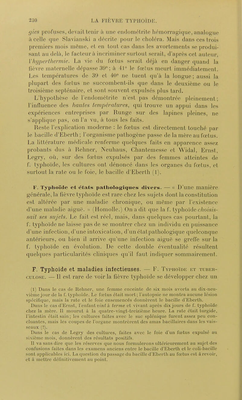 gies profuses, devail Lenir à une endométrite hémorragique, analogue à celle que Slavianski a décrite pour le choléra. Maie dans ces trois premiers mois même, H en toul cas dans les avortements se produi- sant au delà, le facteur à incriminer surtoul serait, d'après cel auteur, V hyper thermie, La vie du fœtus serait déjà en danger quand la fièvre maternelle dépasse 39°; à 11 le foetus meurt immédiatement. Les températures de 'M et 1»' ne tuent qu'à la longue; aussi la plupart des fœtus ne succombent-ils que dans le deuxième ou le troisième septénaire, et sont souvent expulsés plus lard. L'hypothèse de l'endométrite n'est pas démontrée pleinement; l'influence des houles températures, qui trouve un appui dans les expériences entreprises par Rungc sur des lapines pleines, ne s'applique pas, on l'a vu, à tous les faits. Reslc l'explication moderne : le fœtus est directement touché par le bacille d'Eberth; l'organisme pathogène passe de la mère au fœtus. La littérature médicale l'enferme quelques faits en apparence assez probants dus à Rehner, Neuhaus, Chantemesse et Widal, Enisl. Legry, où, sur des fœtus expulsés par des femmes atteintes de f. typhoïde, les cultures ont dénoncé dans les organes du fœtus, et surtout la rate ou le l'oie, le bacille d'Eberth (1). F. Typhoïde et états pathologiques divers. — « D'une manière générale, la fièvre typhoïde est rare chez les sujets dont la constitution est altérée par une maladie chronique, ou même par l'existence d'une maladie aiguë. » (Homolle.) On a dit que la f. typhoïde choisis- sait ses sujets. Le fait est réel, mais, dans quelques cas pourtant, la f. typhoïde ne laisse pas de se montrer chez un individu en puissance d'une infection, d'une intoxication, d'un étatpathologique quelconque antérieurs, ou bien il arrive qu'une infection aiguë se greffe sur la f. typhoïde en évolution. De celle double éventualité résultent quelques particularités cliniques qu'il faut indiquer sommairement. F. Typhoïde et maladies infectieuses. — F. Typhoïde et tuber- culose. — Il est rare de voir la fièvre typhoïde se développer chez un (1) Dans le cas de Rehner, une femme enceinte de six mois avorta au dix-neu- vième jour de la f. typhoïde. Le fœtus était mort; l'autopsie ne montra aucune lésion spécifique, mais la rate et le foie ensemencés donnèrent le bacille d'Eberth. Dans le cas d'Ernst, l'enfant vint à terme et vivant après dix jours de f. typhoïde chez la mère. Il mourut à la quatre-vingt-treizième heure. La raie était turgide, l'intestin était sain ; les cultures faites avec le suc splénique furent assez peu con- cluantes, mais les coupes de l'organe montrèrent des amas bacillaires clans les vais- seaux (?). Dans le cas de Legry des cultures, faites avec le foie d'un fœtus expulsé au sixième mois, donnèrent des résultats positifs. 11 va sans dire que les réserves que nous formulerons ultérieurement au sujcl des confusions faites dans les examens anciens entre le bacille d'Eberth et le coli-bacille sont applicables ici. La question du passage du bacille d'Eberth au fœtus est à revoir, et à mettre définitivement au point.