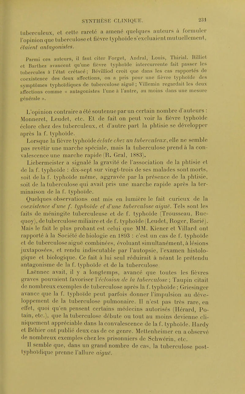 tuberculeux et colle rareté a amené quelques auteurs à formuler l'opinion que tuberculose el M. \ re typhoïde s'excluaient mutuellement, ('■/(lien/ antagonistes. Parmi ces auteurs, il faut citer Forget, Amiral, Louis, Tbirial. Rilliet et Barthez avancent qu'une lièvre typhoïde intercurrente fait passer les tubercules à l'état crétacé; Révilliod croit que dans les cas rapportés de coexistence des deux affections, on a pris pour une fièvre typhoïde des symptômes typhoïdiques de tuberculose aiguë ; Villcmin regardait les deux affections comme « antagonistes l'une a l'autre, au moins dans une mesure générale ». L'opinion contraire a élé soutenue par un certain nombre d'auteurs : Monneret, Leudet, elc. Et de fait on peut voir la fièvre typhoïde éclore chez des tuberculeux, et d'autre part la phtisie se développer après la f. typhoïde. Lorsque la fièvre typhoïde éclate chez un tuberculeux, elle ne semble pas revêtir une marche spéciale, mais la tuberculose prend à la con- valescence une marche rapide (R. Gral, 1883). Liebermeister a signalé la gravité de l'association de la phtisie et de la f. typhoïde : dix-sept sur vingt-trois de ses malades sont morts, soit de la f. typhoïde même, aggravée par la présence de la phtisie, soit de la tuberculose qui avait pris une marche rapide après la ter- minaison de la f. typhoïde. Quelques observations ont mis en lumière le fait curieux de la coexistence d'une f. typhoïde el d'une tuberculose aiguë. Tels sont les faits de méningite tuberculeuse et de f. typhoïde (Trousseau, Buc- quoy), de tuberculose miliaire et de f. typhoïde (Leudet, Roger, Barié). Mais le fait le plus probant est celui que MM. Kiener et Villard ont rapporté à la Société de biologie en 1893 : c'est un cas de f. typhoïde et de tuberculose aiguë combinées, évoluant simultanément, à lésions juxtaposées, et rendu indiscutable par l'autopsie, l'examen histolo- gique et biologique. Ce fait à lui seul réduirait à néant le prétendu antagonisme de la f. typhoïde et de la tuberculose. Laënnec avait, il y a longtemps, avancé que toutes les fièvres graves pouvaient favoriser Véclosion de la tuberculose ; Taupin cilail de nombreux exemples de tuberculose après la f. typhoïde ; Griesinger avance (pic la f. typhoïde peut parfois donner l'impulsion au déve- loppement de la tuberculose pulmonaire. 11 n'est pas très rare, en effet, quoi qu'en pensent certains médecins autorisés (Hérard, Po- lain, etc.), que la tuberculose débute ou tout au moins devienne cli- niquement appréciable dans la convalescence de la f. typhoïde. Hardy et Béhier ont publié deux cas de ce genre. Mettenheimer en a observé de nombreux exemples chez les prisonniers de Schwérin, etc. Il semble que, dans un grand nombre de cas, la tuberculose post- typhoïdique prenne l'allure aiguë.