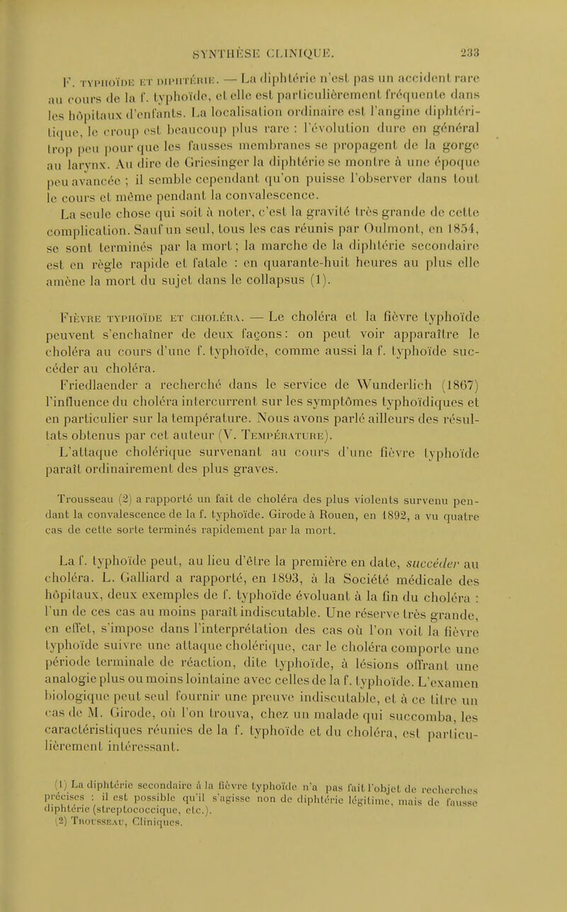 V. TYPHOÏDE ET DIPHTÉRIE. — La diphtérie n'est pas un accident rare au cours de la f. typhoïde, et elle est parliculièrement i'récpienle dans les hôpitaux d'enfants. La localisation ordinaire est l'angine diphtéri- tique, le croup est beaucoup plus rare : l'évolution dure en général trop peu pour que les fausses membranes se propagent «le la gorge au larynx. Au dire de Griesingerla diphtérie se montre à une époque peu avancée : il semble cependant qu'on puisse l'observer dans tout le cours et même pendant la convalescence. La seule chose qui soit à noter, c'est la gravité très grande de celle complication. Sauf un seul, fous les cas réunis par Oulmonf, en 1854, se sont terminés par la mort; la marche de la diphtérie secondaire est en règle rapide et fatale : en quarante-huit heures au plus elle amène la mort du sujet dans le collapsus (1). Fièvre typhoïde et choléra. — Le choléra et la lièvre typhoïde peuvent s'enchaîner de deux façons: on peut voir apparaître le choléra au cours d'une f. typhoïde, comme aussi la f. typhoïde suc- céder au choléra. Friedlaender a recherché dans le service de Wunderlich (1867) l'influence du choléra intercurrent sur les symptômes typhoïdiques et en particulier sur la température. Nous avons parlé ailleurs des résul- tats obtenus par cet auteur (V. Température). L'attaque cholérique survenant au cours d'une fièvre typhoïde parait ordinairement des plus graves. Trousseau (2) a rapporté un lait de choléra des plus violents survenu pen- dant la convalescence de la f. typhoïde. Girode à Rouen, en 1892, a vu quatre cas de cette sorte terminés rapidement par la mort. La f. typhoïde peut, au lieu d'être la première en date, succéder au choléra. L. Galliard a rapporté, en 1893, à la Société médicale des hôpitaux, deux exemples de f. typhoïde évoluant à la tin du choléra : l'un de ces cas au moins paraît indiscutable. Une réserve très grande, en effet, s'impose dans l'interprétation des cas où l'on voit la fièvre typhoïde suivre une attaque cholérique, carie choléra comporte une période terminale de réaction, dite typhoïde, à lésions offrant une analogie plus ou moins lointaine avec celles de la f. typhoïde. L'examen biologiquepeul seul fournir une preuve indiscutable, et à ce titre un cas de M. Girode, où l'on trouva, chez un malade qui succomba, les caractéristiques réunies delà f. typhoïde et du choléra, est particu- lièrement intéressant. i La diphtérie secondaire à la Bcvre byphoïde n'a pas l'ail l'objet de recherches précises •. il est possible qu'il s'agisse non de diphtérie légitime, mais de fausse diphtérie (streptococcique, ele. . .2) Tmu ssiî.u-, Cliniques.