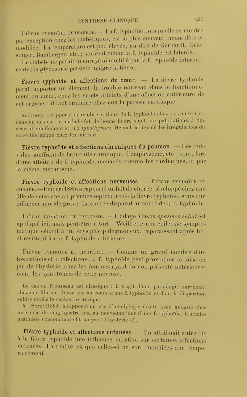 Fièvre typhoïde et diabète. — Laf. typhoïde, lorsqu'elle se montre par exception chez les diabétiques, esl le plus souvenl incomplète el modifiée. La température esl peu élevée, au dire de Gerliardt, Gne- singer, Bamberger, etc. ; souvent même la f. typhoïde esl latente. Le diabète ne paraît ni enrayé ni modifié par la f. typhoïde intercur- rente; la glycosurie persiste malgré la fièvre. Fièvre typhoïde et affections du cœur. La fièvre typhoïde paraît apporter un élémenl de trouble nouveau dans le fonctionne- ment du cœur, chez les sujets atteints d'une affection antérieure de cet oreane : il Paul craindre chez eux la parésie cardiaque. Andrerey a rapporte- deux observations de ï. typhoïde chez des mitraux : dans un des cas Le malade fut de bonne heure sujet aux palpitations, à des accès d'étouffement et aux lypolhymies. Henoch a signalé les irrégularités du tracé thermique chez les mitraux. Fièvre typhoïde et affections chroniques du poumon. — Les indi vidus souffrant de bronchite chronique, d'emphysème, etc., sont, lors d une atteinte de f. typhoïde, menacés comme les cardiaques, et par le même mécanisme. Fièvre typhoïde et affections nerveuses. — Fièvre typhoïde et chorée. —Pciper (1885) a rapporté un l'ait de chorée développé chez une fille de seize ans au premier septénaire de la fièvre typhoïde, sous une influence morale grave. La chorée disparut au cours de la f. typhoïde. Fièvre typhoïde et épilepsie. — L'adage Febris spasmos solvit est appliqué ici, mais peut-être à tort : Wcill cite une épilepsie symplo- matique cédant à un érysipèle phlegmoneux, reparaissant après lui, cl résistant à une f. typhoïde ultérieure. Fièvue typhoïde et hystérie. — Comme un grand nombre d'in- toxications et d'infections, la f. typhoïde peut provoquer la mise en jeu de l'hystérie, chez les femmes ayant ou non présenté antérieure- ment les symptômes de celle névrose. Le cas de Trousseau est classique : il s'agit d'une paraplégie survenant chez une fille de douze ans au cours d'une 1'. typhoïde el don! la disparition subite révéla le cachcl hystérique. M. Sorel (1883) a rapporté un cas d'hémiplégie droite avec aphasie chez un soldat de vingt-quatre ans, au neuvième jour d'une I'. typhoïde. L'hémia- nesthésie concomitante fit songer à l'hystérie (?). Fièvre typhoïde et affections cutanées. — On attribuai! autrefois à la lièvre typhoïde une influence curaiive sur certaines affections cutanées. La réalité est que celles-ci ne sont modifiées que tempo- rairement .