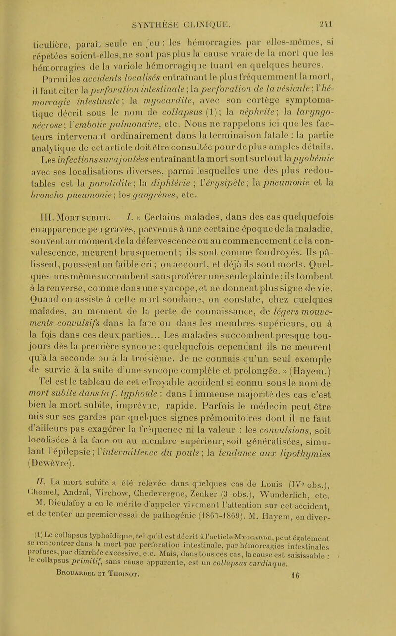 Liculière, paraît seule en jeu : les hémorragies par elles-mêmes, si répétées soient-elles,ne soûl pasplusla cause vraie de la morl que les hémorragies «I»' la variole hémorragique tuant en quelques heures. Panai les accidents localisés entraînant le plus fréquemment la mort, il faut citer la perforation intestinale; la perforation de la vésicule; ['hé- morragie intestinale; la myocardite, avec sou collège symploma- tique décrit sous le nom de collapsus (1); la néphrite; la laryngo- nécrose; Vembolie pulmonaire, etc. Nous ne rappelons ici que les fac- teurs intervenant ordinairement dans la terminaison fatale, : la partie analytique de cet article doit être consultée pour de plus amples détails. Les infections sura joutées entraînant la mort sont surtout la pyohémie avec ses localisations diverses, parmi lesquelles une des plus redou- tables est la parotidite: la diphtérie ; Vérysipèle; la pneumonie et la broncho-pneumonie; les gangrènes, etc. III. Mort subite. —/. « Certains malades, dans des cas quelquefois en apparence peu graves, parvenus à une certaine époque delà maladie, souvent au moment de la défervescence ou au commencement de la con- valescence, meurent brusquement ; ils sont comme foudroyés. Ils pâ- lissent, poussent un l'aible cri ; on accourt, et déjà ils sont morts. Quel- ques-uns même succombent sansproférerune seule plainte ; ils tombent à la renverse, comme dans une syncope, et ne donnent plus signe de vie. Quand on assiste à cette mort soudaine, on constate, chez quelques malades, au moment de la perte de connaissance, de légers mouve- ments convulsifs dans la face ou dans les membres supérieurs, ou à la fois dans ces deux parties... Les malades succombent presque tou- jours dès la première syncope ; quelquefois cependant ils ne meurent qu'à la seconde ou à la troisième. Je ne connais qu'un seul exemple de survie à la suite d'une syncope complète et prolongée. » (Hayem.) Tel est le tableau de cet effroyable accident si connu sous le nom de mort subite dans la f. typhoïde : dans l'immense majorité des cas c'est bien la mort subite, imprévue, rapide. Parfois le médecin peut être mis sur ses gardes par quelques signes prémonitoires dont il ne faut d'ailleurs pas exagérer la fréquence ni la valeur : les convulsions, soit localisées à la face ou au membre supérieur, soit généralisées, simu- lant l'épilepsie; Y intermittence du pouls; la tendance aux lipothymies Dewèvre). //. La mort subite a été relevée dans quelques cas de Louis (IV0 obs.), Ghomel, Andral, Virchow, Chedevcrgne, Zenker (3 obs.), Wunderlicb, etc! M. Dieulafoy a eu le mérite d'appeler vivement l'attention sur cet accident, et de tenter un premier essai de pathogénie (1867-1869). M. Hayem, endiver- (1)Le collapsus typhoïdique, tel qu'il estdécrit àl'articleMYOCARnE.peutégalement se rencontrer dans la mort par perforation intestinale, par hémorragies intestinales proruses, par diarrhée excessive, etc. Mais, dans tons ces cas, la cause est saisissable : le collapsus primitif, sans cause apparente, est un collapsus cardiaque, Brouardel et Thoinot.