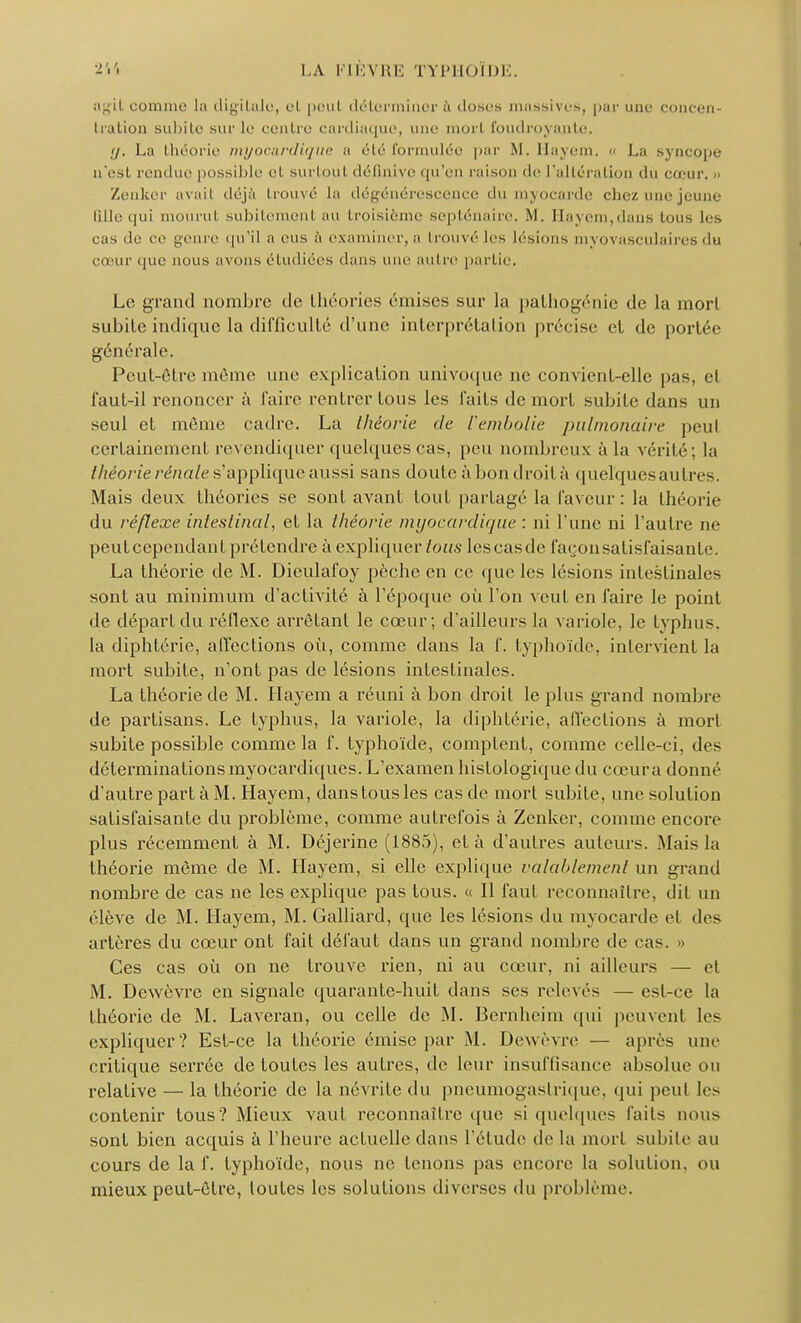 comme la digitale, et peut déterminer à doses massives, pur une concen- tration subite sur le centre cardiaque, nue morl foudroyante, g, La théorie myocardique a été formulée par M. Hayem. u La Nvncope n'est rendue possible el surtoul définive qu'en raison de l'altération du cœur. Zenker avait déjà trouvé la dégénérescence du myocarde chez une jeune fille qui mourut subitement au troisième septénaire, M. Hayem,dans tous les cas de ce genre qu'il a eus à examiner, a trouvé les lésions myovasculaires du cœur que nous avons étudiées dans une autre partie. Le grand nombre de théories émises sur la pathogénie de la morl subite indique la difficulté d'une interprétation précise et de portée générale. Peut-être même une explication univoque ne convient-elle pas, el faut-il renoncer à faire rentrer tous les faits de mort subite dans un seul et môme cadre. La théorie de l'embolie pulmonaire peut certainement revendiquer quelques cas, peu nombreux à la vérité; la théorie rénale s'applique aussi sans doute à bon droit à quelques autres. Mais deux théories se sont avant tout partagé la laveur: la théorie du réflexe intestinal, et la théorie myocardique : ni l'une ni l'autre ne peut cependant prétendre à expliquer tous lescasde layon satisfaisante. La théorie de M. Dieulafoy pèche en ce que les lésions intestinales sont au minimum d'activité à l'époque où l'on veut en faire le point de départ du réflexe arrêtant le cœur ; d'ailleurs la variole, le typhus, la diphtérie, affections où, comme dans la f. typhoïde, intervient la mort subite, n'ont pas de lésions intestinales. La théorie de M. Hayem a réuni à bon droit le plus grand nombre de partisans. Le typhus, la variole, la diphtérie, affections à mort subite possible comme la f. typhoïde, comptent, comme celle-ci, des déterminations myocardiques. L'examen histologique du cceura donné d'autre part à M. Hayem, danstousles cas de mort subite, une solution satisfaisante du problème, comme autrefois à Zenker, comme encore plus récemment à M. Déjerine (1885), el à d'autres auteurs. Mais la théorie même de M. Hayem, si elle explique valablement un grand nombre de cas ne les explique pas tous. « Il faut reconnaître, dit un élève de M. Hayem, M. Galliard, que les lésions du myocarde el des artères du cœur ont fait défaut dans un grand nombre de cas. » Ces cas où on ne trouve rien, ni au cœur, ni ailleurs — et M. Dewèvre en signale quarante-huit dans ses relevés — est-ce la théorie de M. Laveran, ou celle de M. Bernheim qui peuvenl les expliquer? Est-ce la théorie émise par M. Dewèvre — après une critique serrée de toutes les autres, de leur insuffisance absolue ou relative — la théorie de la névrite du pneumogastrique, qui peut les contenir tous? Mieux vaut reconnaître que si quelques laits nous sont bien acquis à l'heure actuelle dans l'élude de la mort subile au cours de la f. typhoïde, nous ne tenons pas encore la solution, ou mieux peut-être, loutcs les solutions diverses du problème.