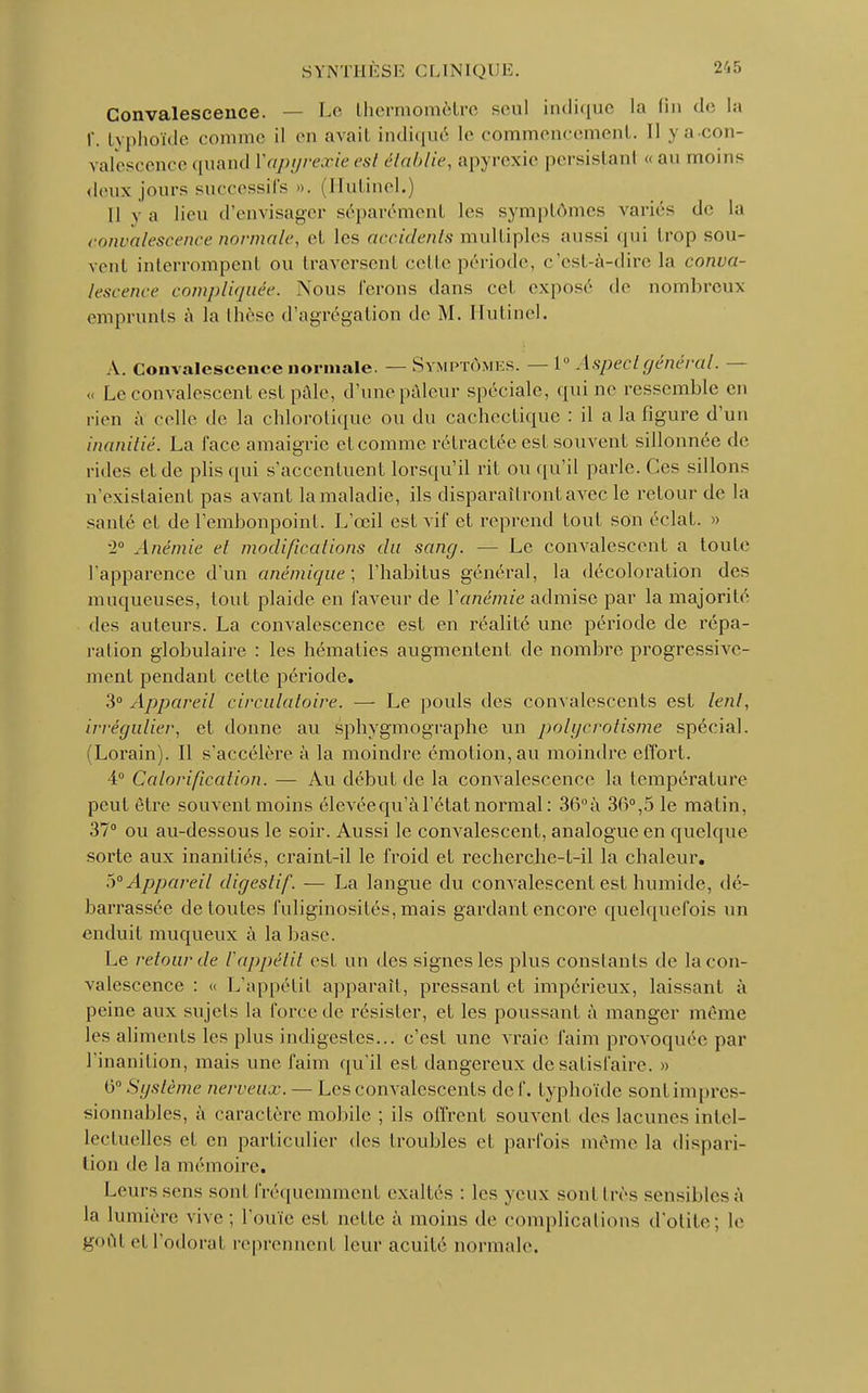 Convalescence. — Le thermomètre seul indique La fin de La r. typhoïde comme il en avait indiqué Le commencement. Il y a-con- valescence quand Vapyrexieest établie, apyrexie persistanl «au moins deux jours successifs ». (Hutinel.) Il y a lieu d'envisager séparément les symptômes variés de La convalescence normale, et les accidents multiples aussi qui trop sou- vent interrompent ou traversent celle période, c'est-à-dire la conva- lescence compliquée. Nous ferons dans cel exposé de nombreux emprunts à la thèse d'agrégation de M. Hutinel. A. Convalescence normale. — Symptômes. — 1° Aspect général. — « Le convalescent est pâle, d'une pâleur spéciale, qui ne ressemble en rien à celle de la chlorotique ou du cachectique : il a la figure d'un inanitié. La l'ace amaigrie et comme rétractée esl souvent sillonnée de rides et de plis qui s'accentuent lorsqu'il rit ou qu'il parle. Ces sillons n'existaient pas avant la maladie, ils disparaîtront avec le retour de la santé et de l'embonpoint. L'œil est vif et reprend tout son éclat. » •2° Anémie et modifications du sang. — Le convalescent a toute l'apparence d'un anémique; l'habitus général, la décoloration des muqueuses, tout plaide en faveur de Yanémie admise par la majorité des auteurs. La convalescence est en réalité une période de répa- ration globulaire : les hématies augmentent de nombre progressive- ment pendant cette période. 3° Appareil circulatoire. — Le pouls des convalescents est lent, irrégulier, et donne au Sphygmo graphe un polyerotisme spécial. (Lorain). Il s'accélère à la moindre émotion, au moindre effort. 4° Calorification. — Au début de la convalescence la température peut être souvent moins élevée qu'à l'état normal: 36°à 36°,5 le matin, 37° ou au-dessous le soir. Aussi le convalescent, analogue en quelque sorte aux inanitiés, craint-il le froid et recherche-t-il la chaleur. 5° Appareil digestif. — La langue du convalescent est humide, dé- barrassée de toutes fuliginosi tés, mais gardant encore quelquefois un enduit muqueux à la base. Le retour de Vappétit esl un des signes les plus constants de la con- valescence : « L'appétit apparaît, pressant et impérieux, laissant à peine aux sujets la force de résister, et les poussant à manger même les aliments les plus indigestes... c'est une vraie faim provoquée par l'inanition, mais une faim qu'il est dangereux de satisfaire. » 6° Système nerveux. — Les convalescents clef, typhoïde sont impres- sionnables, à caractère mobile ; ils offrent souvent des lacunes intel- lectuelles et en particulier des (roubles et parfois même La dispari- tion de la mémoire. Leurs sens sont fréquemment exaltés : les yeux sont liés sensibles à la lumière vive ; l'ouïe est nette à moins de complications d'otite; le goût et l'odorat reprennenl leur acuité normale.