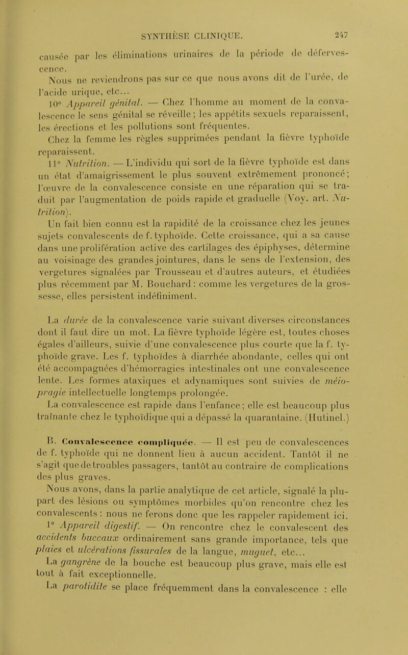 causée par les éliminations urinaires de la période de déferves- cence. Nous oe reviendrons pas sur ce que nous avons dil de l'urée, de l'acide urique, etc... 10° Appareil génital. — Chez l'homme au momenl de la conva- lescence le sens génital se réveille; les appétits sexuels reparais-cul, les érections cl les pollutions sonl fréquentes. Chez la femme les règles supprimées pendant la fièvre typhoïde reparaissent. 11° Nutrition. — L'individu qui sort de la fièvre typhoïde est dans un état d'amaigrissement le plus souvent extrêmement, prononcé; l'œuvre de la convalescence consiste en une réparation qui se tra- duit par l'augmentation de poids rapide et graduelle (Vov. art. Nu- trition). Un fait bien connu est la rapidité de la croissance chez les jeunes sujets convalescents de f. typhoïde. Cette croissance, qui a sa cause dans une prolifération active des cartilages des épiphyses, détermine au voisinage des grandes jointures, dans le sens de l'extension, des vergetures signalées par Trousseau et d'autres auteurs, et étudiées plus récemment par M. Bouchard: comme les vergetures de la gros- sesse, elles persistent indéfiniment. La durée de la convalescence varie suivant diverses circonstances dont il faut dire un mot. La fièvre typhoïde légère est, foutes choses égales d'ailleurs, suivie d'une convalescence plus courte que la f. ty- phoïde grave. Les f. typhoïdes à diarrhée abondante, celles qui ont été accompagnées d'hémorragies intestinales ont une convalescence lente. Les formes ataxiques et adynamiques sonl suivies de méio- pragie intellectuelle longtemps prolongée. La convalescence est rapide dans l'enfance; elle est beaucoup plus traînante chez le typhoïdique qui a dépassé la quarantaine. (Hutinel.) B. Convalescence compliquée. — 11 est peu de convalescences de f. typhoïde qui ne donnent lieu à aucun accident. Tantôt il ne s'agil que de troubles passagers, tantôt au contraire de complications des plus graves. Nous avons, dans la partie analytique de cet article, signalé la plu- part des lésions ou symptômes morbides qu'on rencontre chez les convalescents: nous ne ferons donc que les rappeler rapidement ici. r Appareil digestif. — On rencontre chez le cohvalescenl «les accidents buccaux ordinairement sans grande importance, tels (pie plaies et ulcérations fissurâtes delà langue, muguet, etc.. La gangrène de la bouche est beaucoup plus grave, mais elle esl tout à fait exceptionnelle. La parotidite se place fréquemment dans la convalescence : «die