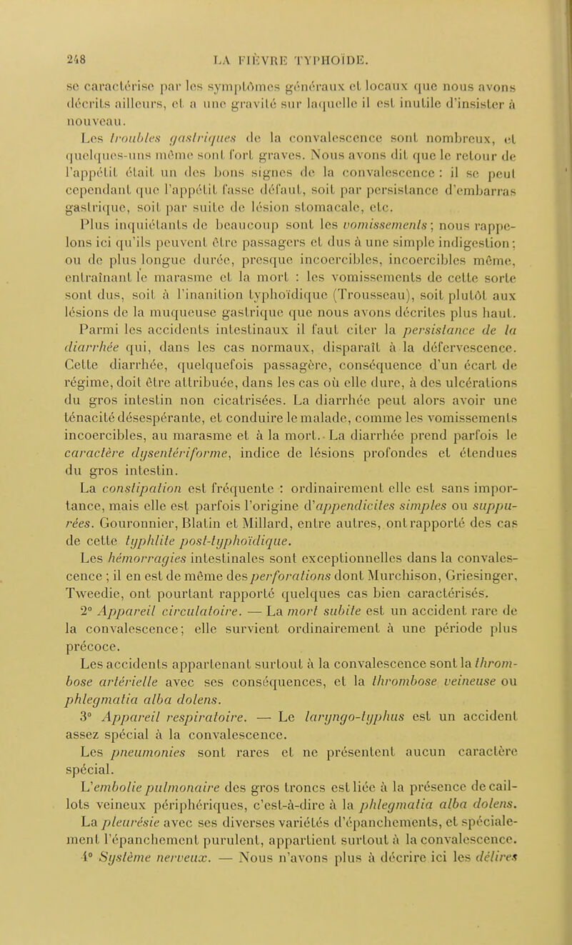 se caractérise par les symptômes généraux et locaux que nous avons décrits ailleurs, et a une gravité sur laquelle il est inutile d'insister à nouveau. Les Iroiihlcs gastriques de la convalescence sont nombreux, et quelques-uns môme sonl fort graves. Nous avons dit que le retour de l'appétil était un des bons signes de la convalescence : il se pcul cependant que l'appétit fasse défaut, soit par persistance d'embarras gastrique, soit par suite de lésion stomacale, etc. Plus inquiétants de beaucoup sont les vomissements; nous rappe- lons ici qu'ils peuvent être passagers et dus à une simple indigestion ; ou de plus longue durée, presque incoercibles, incoercibles même, entraînant le marasme et la mort : les vomissements de celte sorte sont dus, soit à l'inanition typboïdique (Trousseau), soit plutôt aux lésions de la muqueuse gastrique que nous avons décrites plus haut. Parmi les accidents intestinaux il faut citer la persistance de la diarrhée qui, dans les cas normaux, disparaît à la défcrvesccnce. Cette diarrhée, quelquefois passagère, conséquence d'un écart de régime, doit être attribuée, dans les cas où elle dure, à des ulcérations du gros intestin non cicatrisées. La diarrhée peut alors avoir une ténacité désespérante, et conduire le malade, comme les vomissements incoercibles, au marasme et à la mort.-La diarrhée prend parfois le caractère dysenlériforme, indice de lésions profondes et étendues du gros intestin. La constipation est fréquente : ordinairement elle est sans impor- tance, mais elle est parfois l'origine appendicites simples ou suppu- rées. Gouronnier, Blatin et Millard, entre autres, ont rapporté des cas de cette typhlile posl-typhoïdique. Les hémorragies intestinales sont exceptionnelles dans la convales- cence ; il en est de môme des perforations dont Murchison, Griesinger, Tweedie, ont pourtant rapporté quelques cas bien caractérisés. 2° Appareil circulatoire. — La mort subite est un accident rare de la convalescence; elle survient ordinairement à une période plus précoce. Les accidents appartenant surtout à la convalescence sont la throm- bose artérielle avec ses conséquences, et la thrombose veineuse ou phlegmalia alba dolens. 3° Appareil respiratoire. — Le laryngo-lyphus est un accidenl assez spécial à la convalescence. Les pneumonies sont rares et ne présentent aucun caractère spécial. L'embolie pulmonaire des gros troncs est liée à la présence de cail- lots veineux périphériques, c'est-à-dire à la phlegmatiq alba dolens, La pleurésie avec ses diverses variétés d'épanehements, et spéciale- ment l'épanchemcnf purulent, appartient surtout à la convalescence. •i° Système nerveux. — Nous n'avons plus à décrire ici les délires