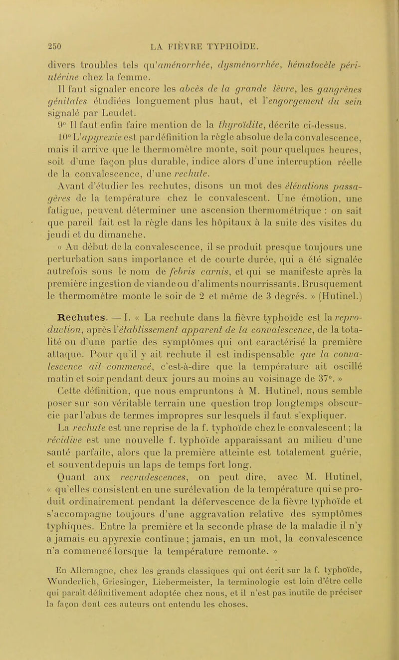 divers troubles tels qu'aménorrhée, dysménorrhée, hématocèle péri- utérine chez la femme. Il faul signaler encore les abcès de la grande lèvre, les gangrènes génitales étudiées longuemenl plus haut, et ['engorgement du sein signalé par Lcudel . U° Il faut enfin faire mention de la thyroïdite, décrite ci-dessus. 10° Vapyrexie esl par définition la règle absolue delà convalescence, mais il arrive que le thermomètre monte, soif pour quelques heures, soi! d'une façon plus durable, indice alors d'une interruption réelle de la convalescence, d'une rechute. Avant d'étudier les rechutes, disons un mot des élévations passa- gères de la température chez le convalescent. Une émotion, nue fatigue, peuvent déterminer une ascension thermométrique : on sait que pareil fait est la règle dans les hôpitaux à la suite des visites du jeudi et du dimanche. « Au début delà convalescence, il se produit presque toujours une perturbation sans importance et de courte durée, qui a été signalée autrefois sous le nom de febris carnis, et qui se manifeste après la première ingestion de viandeou d'aliments nourrissants. Brusquement le thermomètre monte le soir de 2 et même de 3 degrés. » (Hutinel. Rechutes. —I. « La rechute dans la fièvre typhoïde est la repro- duction, après Y établissement apparent de la convalescence, de la tota- lité ou d'une partie des symptômes qui ont caractérisé la première at taque. Pour qu'il y ait rechute il est indispensable que la conva- lescence ait commencé, c'est-à-dire que la température ait oscillé matin et soir pendant deux jours au moins au voisinage de 37°. » Celle définition, que nous empruntons à M. Hutinel, nous semble poser sur son véritable terrain une question trop longtemps obscur- cie par l'abus de termes impropres sur lesquels il faut s'expliquer. La rechute est une reprise de la f. typhoïde chez le convalescent; la récidive est une nouvelle f. typhoïde apparaissant au milieu d'une santé parfaite, alors que la première atteinte est totalement guérie, el souvent depuis un laps de temps fort long. Quant aux recrudescences, on peut dire, avec M. Hutinel, « qu'elles consistent en une surélévation de la température qui se pro- duit ordinairement pendant la défervescenec delà lièvre typhoïde et s'accompagne toujours d'une aggravation relative des symptômes typhiques. Entre la première et la seconde phase de la maladie il n'y a jamais eu apyrexie continue ; jamais, en un mot, la convalescence n'a commencé lorsque la température remonte. » En Allemagne, chez les grands classiques qui ont écrit sur la f. typhoïde, Wunderlich, Griesinger, Liebermeister, la terminologie esl loin d'être celle paraît définitivement adoptée chez nous, et il n'est pas inutile de préciser la façon dont ces auteurs ont entendu les choses.