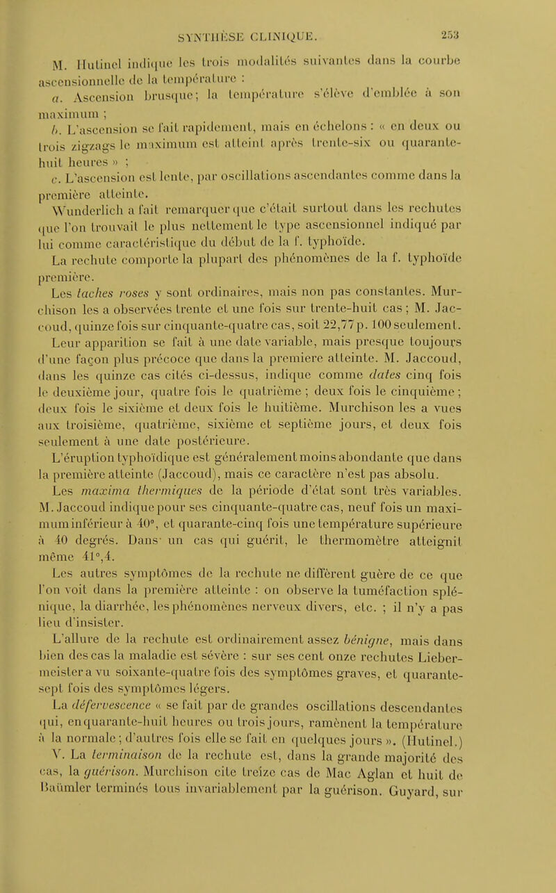 M. Hulinel indique les trois modalités suivantes clans la courbe ascensionnelle de la température : a. Ascension brusque; la température s'élève d'emblée à son maximum ; l>. L'ascension se fait rapidement, mais en échelons: « en deux ou trois zigzags le maximum esl atteint après trente-six ou quarante- huit heures a c. L'ascension esl lente, par oscillations ascendantes comme dans la première atteinte. VVunderlich a fait remarquer que c'était surtout dans les rechutes que l'on trouvait le plus nettement le type ascensionnel indiqué par lui comme caractéristique du début de la f. typhoïde. La rechute comporte la plupart des phénomènes de la f. typhoïde première. Les lâches roses y sont ordinaires, mais non pas constantes. Mur- chison les a observées trente et une fois sur trente-huit cas ; M. Jac- coud, quinze fois sur cinquante-quatre cas, soit 22,77p. 100 seulement. Leur apparition se fait à une date variable, mais presque toujours d'une façon plus précoce que dans la première atteinte. M. Jaccoud, dans les quinze cas cilés ci-dessus, indique comme dates cinq fois le deuxième jour, quatre fois le quatrième; deux fois le cinquième; deux fois le sixième et deux fois le huitième. Murchison les a vues aux troisième, quatrième, sixième et septième jours, et deux fois seulement à une date postérieure. L'éruption typhoïdique est généralement moins abondante que dans la première atteinte (Jaccoud), mais ce caractère n'est pas absolu. Les maxima thermiques de la période d'état sont très variables. M. Jaccoud indique pour ses cinquante-quatre cas, neuf fois un maxi- mum inférieur à 40°, et quarante-cinq fois une température supérieure à 10 degrés. Dans- un cas qui guérit, le thermomètre atteignit même il0,1. Les autres symptômes de la rechute ne diffèrent guère de ce que l'on voit dans la première atteinte : on observe la tuméfaction splé- nique, la diarrhée, les phénomènes nerveux divers, etc. ; il n'y a pas lieu d'insister. L'allure de la rechute est ordinairement assez bénigne, mais dans bien des cas la maladie est sévère : sur ses cent onze rechutes Lieber- meistera vu soixante-quatre fois des symptômes graves, et quarante- sept fois des symptômes légers. La défervescence « se fait par de grandes oscillations descendantes qui, en quarante-huit heures ou trois jours, ramènent la température à la normale ; d'autres fois elle se fait en quelques jours ». (HutineL) V. La terminaison de la rechute est, dans la grande majorité des cas, la guérison. Murchison cite treize cas de Mac Aglan et huit de Baumler terminés tous invariablement par la guérison. Guyard, sur